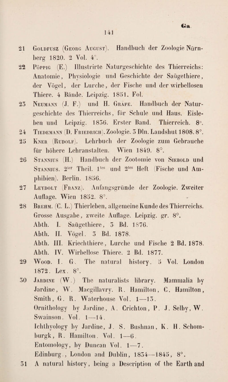 21 Goldfusz (Georg August). Hamlbuch der Zoologie Nürn- berg 1820. 2 Vol. 4°. 22 Poppig (E.) Illustrirte Naturgeschichte des Thierreichs: Anatomie, Pliysiologie imd Geschiclite der Saügethiere, der Vogel, der Lurche, der Fische und der wirbellosen Thiere. 4 Bande. Leipzig. 1851. Fol. 25 Neumann (J. F.) und H. Grafe. Handbucb der Natur- gescbichte des Thierreichs, für Scliule und Haus. Eisle* ben und Leipzig. 1856. Erster Band. Tbierreicb. 8°. 24 Tiedemann (D. Friedrich). Zoologie. 5 BIn. Landshut 1808.8°. 25 Kner (Rudolf). Lehrbuch der Zoologie zum Gebrauche für böbere Lebranstalten. Wien 1849. 8°. 26 Stannius (H.) Handbucb der Zootomie von Siebold und Stannius. 2ter Theil. ltes und 2tes Heft (Fische und Am- phihien). Berlin. 1856. 27 Leydolt (Franz). Anfangsgründe der Zoologie. Zweiter Auflage. Wien 1852. 8°. 28 Brehm. (C. L.) Thierleben, allgemeine Kunde des Thierreichs. Grosse Ausgahe, zweite Auflage. Leipzig. gr. 8°. Abtli. I. Saügethiere, 5 Bd. 1876. Abth. II. Vogel. 5 Bd. 1878. Abth. III. Kriechthiere, Lurche und Fische 2 Bd. 1878. Abth. IV. Wirbellose Thiere. 2 Bd. 1877. 29 Wood. I. G. The natural history. 5 Vol. London 1872. Lex. 8°. 50 Jardine (W.) The naturalists library. Mammalia by Jardine, W. Macgillavry. R. Hamilton, C. Hamilton, Smith, G. R. Waterhouse Vol. 1—15. Ornithology by Jardine, A. Crichton, P. J. Selby, W. Swainson. Vol. 1—14. ïchthyology by Jardine, J. S. Bushnan, K. H. Schom- burgk, R. Hamilton. Vol. 1—6. Entomology, by Duncan Vol. 1—7. Edinburg., London and Dublin, 1854—1845, 8°. 31 A natural history, being a Description of the Earth and