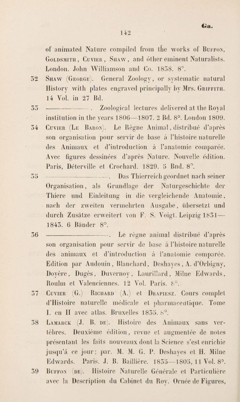 €jc&. 52 o o 54 rr v* O 5 56 57 58 of animated Nature compiled from the works of Buffon, Goldsmith, Cuvier, Shaw, and óther eminent Naturalists. London. John Williamson and Co. 1858. 8°. Siiaw (George). General Zoology, or systematic natural History with plates engraved principally by Mrs. Griffith. 14 Vol. in 27 Bd. --. Zoological lectures delivered at the Royal institution in the years 1806—1807. 2 Bd. 8°. London 1809. Cuvier (Le Baron). Le Règne Animal, distrihué d’après son organisation pour servir de base a 1’histoire naturelle des Animaux et d’introduction a 1’anatomie comparée. Avec figures dessinées d’après Nature. Nouvelle édition. Paris, Déterville et Crochard. 1829. 5 Bnd. 8°. ———-—. Das Thierreich geordnet nach seiner Organisation, als Grundlage der Naturgeschichte der Thiere und Einleitung in die vergleichende Anatomie, nach der zweiten vermehrten Ausgabe, übersetzl und durch Zusatze erweitert von F. S. Voigt. Leipzig 1851— 1845. 6 Bander 8°. ---. Le règne anima! distrihué d’après son organisation pour servir de base a 1’histoire naturelle des animaux et d’introduction a 1’anatomie comparée. Édition par Audouin, Blanchard, Deshayes, A. d’Orhigny, Doyère, Dugès, Duvernoy, Laurillard, Milne Edwards, Roulm et Valenciennes. 12 Vol. Paris. 8°. Cuvier (G.) Richard (A.) et Drapiesz. Cours complet d’Histoire naturelle médicale et pharmaceutique. Tomé I. en II avec atlas. Bruxelles 1855. 8°. Lamarck (J. B. de). Histoire des Animaux sans ver- tèhres. Deuxième édition, revue et augmenlée de notes présentant les faits nouveaux dont la Science s’est enrichie jusqu’a ce jour; par. M. M. G. P. Deshayes et H. Milne Edwards. Paris. J. B. Baillière. 1855—1805,11 Vol. 8°. Buffon (de). Histoire Naturelle Générale el Particulière avec la Description du Cabinet du Roy. Ornéé de Figures,