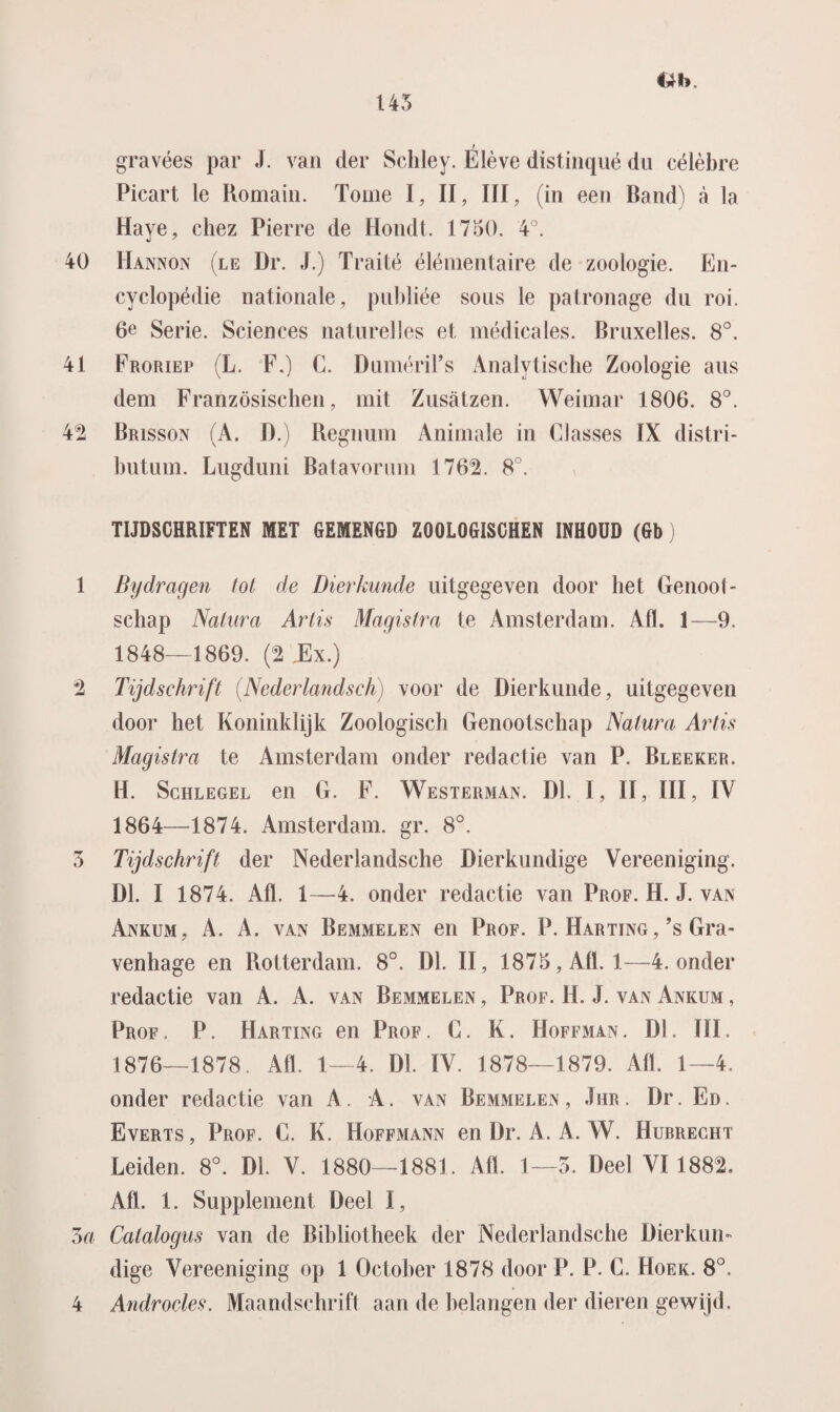 I gravées par J. van der Scliley. Elève distinqué du célèbre Picart le Komain. Tomé I, II, III, (in een Rand) a la Haye, chez Pierre de Hondt. 1750. 4°. 40 Hannon (le Dr. J.) Traité élémentaire de zoologie. En¬ cyclopédie nationale, publiée sous le patronage du roi. 6e Serie. Sciences naturelles et médicales. Bruxelles. 8°. 41 Froriep (L. F.) C. DumériPs Analytische Zoologie aus dem Französischen, mit Zusatzen. Weimar 1806. 8°. 42 Brisson (A. D.) Regnum Animale in Classes IX distri- butum. Lugduni Batavorum 1762. 8°. TIJDSCHRIFTEN MET GEMENGD ZOOLOGISCHEN INHOUD (Gb) 1 Bijdragen tot de Dierkunde uitgegeven door het Genoot¬ schap Natura Artis Magistra te Amsterdam. Alt. 1—9. 1848—1869. (2 .Ex.) 2 Tijdschrift (Nederlands ch) voor de Dierkunde, uitgegeven door het Koninklijk Zoologisch Genootschap Natura Artis Magistra te Amsterdam onder redactie van P. Bleeker. H. Schlegel en G. F. Westerman. Dl. I, II, III, IV 1864—1874. Amsterdam, gr. 8°. 3 Tijdschrift der Nederlandsche Dierkundige Vereeniging. Dl. I 1874. Afl. 1—4. onder redactie van Prof. H. J. van Ankum, A. A. van Bemmelen en Prof. P. Harting, ’s Gra- venhage en Rotterdam. 8°. Dl. II, 1875, Afl. 1—4. onder redactie van A. A. van Bemmelen , Prof. H. J. van Ankum , Prof. P. Harting en Prof. C. K. Hoffman. Dl. III. 1876—1878. Afl. 1—4. Dl. IV. 1878—1879. Afl. 1—4. onder redactie van A. A. van Bemmelen, Jhr . Dr. En. Everts, Prof. C. K. Hoffmann en Dr. A. A. W. Hurrecht Leiden. 8°. Dl. V. 1880—1881. Afl. 1—3. Deel VI 1882. Afl. 1. Supplement Deel I, 3a Catalogus van de Bibliotheek der Nederlandsche Dier k urn dige Vereeniging op 1 Octoher 1878 door P. P. C. Hoek. 8°. 4 Androcles. Maandschrift aan de belangen der dieren gewijd.