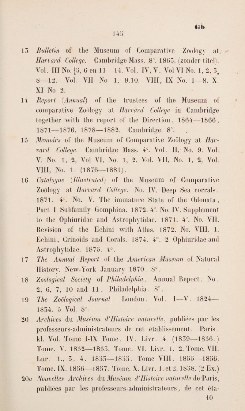 13 Bulletin of the Museum of Comparative Zoölogy al Harvard College. Cambridge Mass. 8°. 1863. (zonder titel). Vol. III No. 15, 6 en 11—14. Vol. IV, V. Vol VI No. 1, 2, 3, 8—12. Vol. VII No 1, 9.10. VIII, IX No. 1—8. X. XI No % 14 Report (.Annual) of the trustees of the Museum of comparative Zoölogy at Harvard College in Cambridge together with the report of the Direction, 1864—1866, 1871—1876, 1878—1882. Cambridge. 8°. . 15 Mêmoirs of the Museum of Comparative Zoölogy at Har¬ vard College. Cambridge Mass. 4°. Vol. II, No. 9. Vol. V. No. 1, % Vol VI, No. 1, % Vol. VII, No. 1, % Vol. VIII, No. 1. (1876—1881). 16 Calalogue (Illuslrated) of the Museum of Comparative Zoölogy at Harvard College. No. IV. Deep Sea corrals. 1871. 4°. No. V. The immature State of the Odonata, Part I Subfamily Gomphina. 1872. 4°. No. IV. Supplement to the Ophiuridae and Astrophytidae. 1871. 4°. No. VIL Revision of the Echini with Atlas. 1872. No. VIII. 1. Echini, Crinoids and Corals. 1874. 4°. 2 Ophiuridae and Astrophytidae. 1875. 4°. 17 The Annual Report of the American Museum of Natural History. New-York January 1870. 8°. 18 Zoölogical Society of Philadelphia. Annual Report. No. 2, 6, 7, 10 and 11. Philadelphia. 8°. 19 The Zoölogical Journal. London. Vol. I—V. 1824— 1834. 5 Vol. 8°. 20 Arehives du Muséum d’Histoire naturelle, publiées par les professeurs-administrateurs de eet établissement. Paris, kl. Vol. Tomé I-IX Tomé. IV. Livr. 4. (1839—1856.) Tomé. V. 1852—1853. Tomé. VI. Livr. 1. 2. Tomé. VIL Lur. 1., 3. 4. 1853—1855. Tomé VIII. 1855—1856. Tomé. IX. 1856—1857. Tomé. X. Livr. I.et2.1858. (2 Ex.) 20a Nouvelles Arehives du Muséum d’Wstoire naturelle de Paris, puhliées par les professeurs-administrateurs, de eet éta- 10