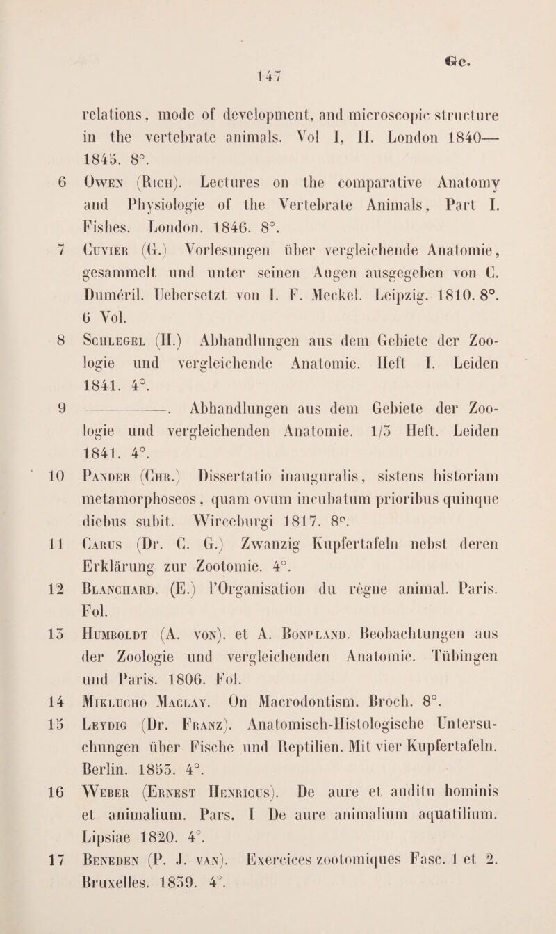 Cwc» relations, mode of development, and microscopie structure in the vertebrale animals. Vol I, II. London 1840-— 1845. 8°. G Owen (Rich). Lectnres on the comparative Anatomy and Physiologie of the Vertebrale Animals, Part ï. Fishes. London. 1846. 8°. 7 Cuvier (G.) Vorlesungen iiher vergleichende Anatomie, gesammelt und unter seinen Augen ausgegeben von C. Duméril. Uebersetzt von I. F. Meckel. Leipzig. 1810.8°. 6 Vol. 8 Schlegel (H.) Abhandlungen aus dem Gehiete der Zoö¬ logie und vergleichende Anatomie. Heft I. Leiden 1841. 4°. 9 -. Abhandlungen aus dem Gehiete der Zoö¬ logie und vergleichenden Anatomie. 1/5 Heft. Leiden 1841. 4°. 10 Pander (Chr.) Dissertalio inauguralis, sistens historiam metamorphoseos, quam ovum incuhatum prioribus quinque diehus subit. Wirceburgi 1817. 8P. 11 Carus (Dr. C. G.) Zwanzig Kupfertafeln nebst deren Erklarung znr Zoolomie. 4°. 12 Blanchard. (E.) 1’Organisation du règne animal. Paris. Fok 13 Humboldt (A. von). et A. Bonpland. Beohachtungen aus der Zoologie und vergleichenden Anatomie. Tübingen und Paris. 1806. Fok 14 Miklucho Maclay. On Macrodontism. Broch. 8°. 15 Leydig (Dr. Franz). Anatomisch-Histologische Untersu- chungen iiher Fische und Reptilien. Mit vier Kupfertafeln. Berlin. 1853. 4°. 16 Weber (Ernest Henricus). De aure et auditu hominis et animalium. Pars. I De aure animalium aquatilium. Lipsiae 1820. 4°. 17 Beneden (P. J. van). Exercices zootomiques Fase. 1 et 2. Bruxelles. 1839. 4°.