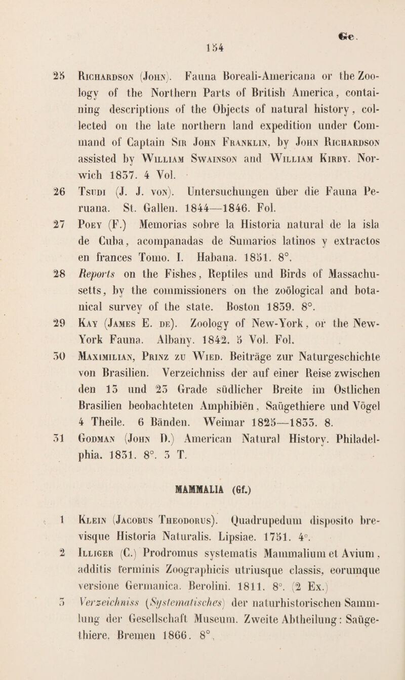 25 Richardson (John). Fauna Boreali-Americana or the Zoo- logy of the Northern Parts of British America, contai- ning descriptions of the Öbjects of natural history, col- iected on the late northern land expeditiou under Com- mand of Captain Sir John Franklin, hy John Richardson assisted hy William Swainson and William Kirby. Nor- wich 1857. 4 Vol. 26 Tsodi (J. J. von). Untersuchungen üher die Fauna Pe- ruana. St. Gallen. 1844—1846. Fol. 27 Poey (F.) Memorias sobre la Historia natural de la isla de Cuba, acompanadas de Sumarios latmos y extract os en trances Torno. I. Habana. 1851. 8°. 28 Reports on the Fishes, Reptiles und Birds of Massachu- setts, hy the commissioners on the zoölogical and bota- nical survey of the state. Boston 1859. 8°. 29 Kay (James E. de). Zoology of New-York, or the New- York Fauna. Albany. 1842. 5 Vol. Fol. 50 Maximilian, Prinz zu Wied. Beitrage zur Naturgeschichte von Brasilien. Verzeichniss der auf einer Reise zwischen den 15 und 25 Grade südlicher Breite im Ostlichen Brasilien beobachteten Amphibiën, Saügethiere und Vogel 4 Theile. 6 Banden. Weimar 1825—1855. 8. 51 Godman (John IV) American Natural Historv. Pbiladel- phia. 1851. 8°. 5 T. MAMMALÏA (Gf.) 1 2 o Klein (Jacobus Theodorus). Quadrupedum disposito bre- visque Historia Naturalis. Lipsiae. 1751. 4°. Illiger (C.) Prodromus systematis Mammaliiim et Avium, additis terminis Zoographicis utriusque classis, eorumque versione Germanica. Berolini. 1811. 8°. (2 Ex.) Verzeichniss (Systematisches) der naturhistorischen Samm- lung der Gesellschaft Museum. Zweite Abtheilung: Saüge- thiere. Breinen 1866. 8°