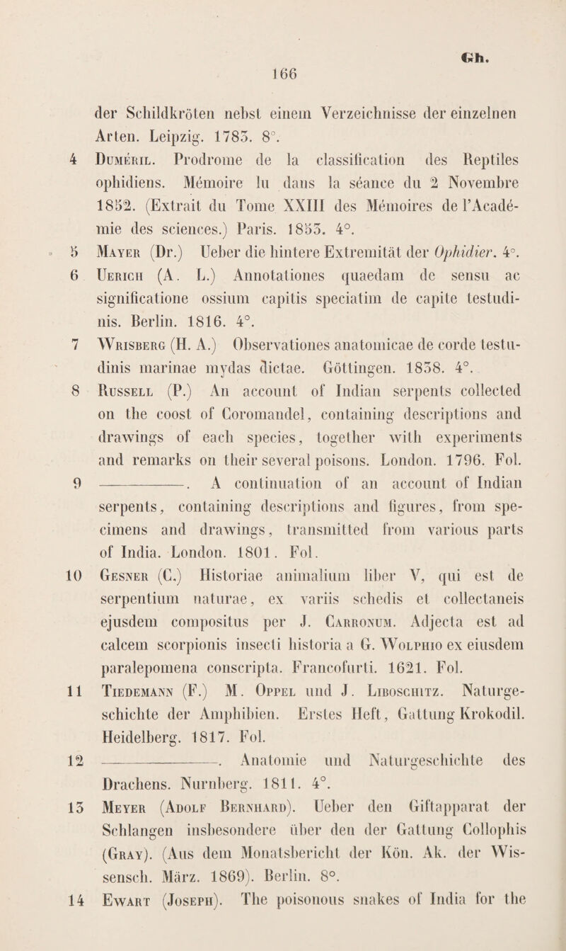 der Schildkröten nebst einein Yerzeichnisse der einzelnen Ar ten. Leipzig. 1783. 8°. 4 Duméril. Prodrome de la classification des Reptiles ophidiens. Mémoire lu dans la séance du 2 Novembre 1852. (Extrait du Tomé XXII! des Mémoires de PAcadé¬ mie des Sciences.) Paris. 1853. 4°. 5 Mayer (Dr.) Ueber die hintere Extremitat der Ophidier. 4°. 6 Uerich (A. L.) Annotationes quaedam de sensu ac significatione ossium capitis speciatim de capite testudi- nis. Berlin. 1816. 4°. 7 Wrisberg (H. A.) Observationes anatomicae de corde testu- dinis marinae mydas dictae. Göttingen. 1838. 4°. 8 Russell (P.) An account of Indian serpents collecled on the coost of Coromandel, containing descriptions and drawings of eacli species, together with experiments and remarks on their several poisons. London. 1796. Fok 9 --. A continuation of an account of Indian serpents, containing descriptions and figures, from spe¬ cimens and drawings, transmitted from various parts of India. London. 1801. Fol. 10 Gesner (C.) Historiae animalium liber V, qui est de serpentium naturae, ex variis schedis et collectaneis ejusdem compositus per J. Carronum. Adjecta est ad calcem scorpionis insecti bistoria a G. Wolphio ex eiusdem paralepomena conscripta. Francofurti. 1621. Fol. 11 Tiedemann (F.) M. Oppel und J. Liboschitz. Naturge- schicbte der Ampbibien. Erstes Heft, Gattung Krokodil. Heidelberg. 1817. Fol. 12 —— ■■ ■ —. . Anatomie und Naturgeschichte des Drachens. Nurnberg. 1811. 4°. 13 Meyer (Adolf Bernhard). Ueber den Giftapparat der Scblangen insbesondere über den der Gattung Collophis (Gray). (Aus dem Monatsbericbt der Kön. Ak. der Wis- senscli. Marz. 1869). Berlin. 8°. 14 Ewart (Joseph). The poisonous siiakes of India for the