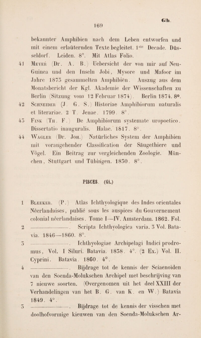 Oh bekamiter Amphibien nacb dein Leben entworfen imd mit einem erlaüternden Texte begleitet. i ste Decade. Düs- seldorf. Leiden. 8°. Mit Atlas Folio. 4J Meyer (Dr. A. B.) Uebersicht der von mir auf Neu- Guinea und den Insein Jobi, Mysore und Mafoor im Jahre 1873 gesammelten Amphibien. Auszug aus dem Monatsbericht der Kgl. Akademie der Wissenschaften zu Berlin (Sitzung vom Februar 1874). Berlin 1874. 8°. 42 Schneider (J. G. S.) Historiae Amphibiorum naturalis et literariae. 2 T. Jenae. 1799. 8°. 43 FirvK (Th. F. De Amphibiorum systemate uropoetico. Dissertatio inauguralis. Halae. 1817. 8°. 44 Wagler (Dr. Joh.) Natürliches System der Amphibien mit vorangehender Classification der Saugethiere und Vogel. Ein Beitrag zur vergleichenden Zoologie. Mün- chen, Stuttgart und Tübirigen. 1830. 8°. PISCES. (Gi.) 1 Bleeker. (P.) Atlas Ichthyoiogique des Indes orientales Nêerlandaises, publié sous les auspices du Gouvernement colonial nêerlandaises. Tomé I—IV. Amsterdam. 1862. Fol. 2 --. Script a Ichthyologica varia. 3 Vol. Bata¬ via. 1846—1860. 8°. 5-—. Ichthyologiae Archipelagi Indici prodro- mus, Vol. I Siluri. Batavia. 1858. 4°. (2 Ex.) Vol. O. Cyprini. Batavia. 1860. 4°. 4 --. Bijdrage tot de kennis der Sciaenoïden van den Soenda-Molukschen Archipel met beschrijving van 7 nieuwe soorten. (Overgenomen uit het deel XXIII der Verhandelingen van het B. G. van K. en W.) Batavia 1849. 4°. 5 -. Bijdrage tot de kennis der visschen met doolhofvormige kieuwen van den Soenda-Molukschen Ar-