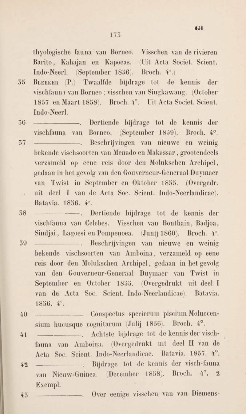 175 thyologische fauna van Borneo. Yisschen van de rivieren Barito, Kaliajan en Kapoeas. (Uit Acla Societ. Scient. Indo-Neerl. (September 1856). Broch. 4°.) 55 Bleeker (P.) Twaalfde bijdrage tot de kennis der vischfauna van Borneo ; visschen van Singkawang. (October 1857 en Maart 1858). Broch. 4°. Uit Acla Societ. Scient. Indo-Neerl. 56 -. Dertiende bijdrage tot de kennis der vischfauna van Borneo. (September 1859). Broch. 4°. 57 -. Beschrijvingen van nieuwe en weinig bekende vischsoorten van Menado en Makassar, grootendeels verzameld op eene reis door den Molukschen Archipel, gedaan in het gevolg van den Gouverneur-Generaal Duymaer van Twist in September en Oktober 1855. (Overgedr. uit deel I van de Acta Soc. Scient. Indo-Neerlandicae). Batavia. 1856. 4°. 58 -. Dertiende bijdrage tot de kennis der vischfauna van Celebes. Visschen van Bonthain, Badjoa, Sindjai, Lagoesi en Pompenoea. (Junij 1860). Broch. 4°. 59 -. Beschrijvingen van nieuwe en weinig bekende vischsoorten van Amboina, verzameld op eene reis door den Molukschen Archipel, gedaan in het gevolg van den Gouverneur-Generaal Duymaer van Twist in September en October 1855. (Overgedrukt uit deel I van de Acta Soc. Scient. Indo-Neerlandicae). Batavia. 1856. 4°. 40 -—— Conspectus specierum piscium Moluccen- sium hucusque cognitarum (Julij 1856). Broch. 4°. 41 _. Achtste bijdrage tot de kennis der visch¬ fauna van Amboina. (Overgedrukt uit deel II van de Acta Soc. Scient. Indo-Neerlandicae. Batavia. 1857. 4°. 4^-. Bijdrage tot de kennis der visch-fauna van Nieuw-Guinea. (December 1858). Broch. 4°. *ï Exempl. 43__. Over eenige visschen van van Diemens-