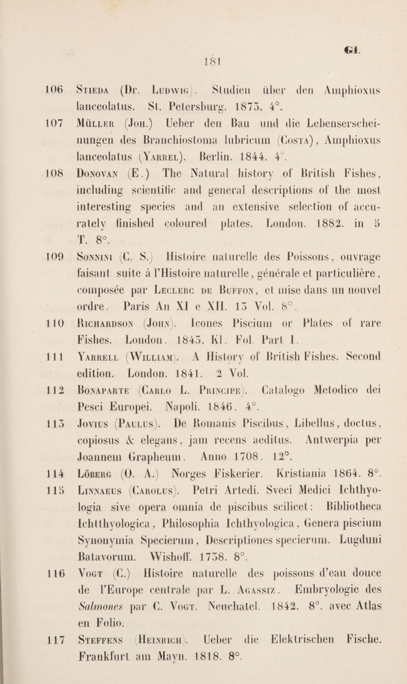 ca. 106 107 108 109 110 111 112 115 114 115 116 117 Stieda (Dr. Ludwig) . Sludieii iiber den Amphioxus lanceolatus. St. Petersburg. 1875. 4°. Muller (Joh.) Ueber den Bau und die Lebensersehei- nungen des Branchiostoma lubricum (Costa), Amphioxus lanceolatus (Yarrel). Berlin. 1844. 4 . Donovan (E.) The Natiiral history ol‘ British Fishes, including scientilic and general descriptions of the most interesting species and an extensive selection of accu- rately finished eoioured plates. London. 1882. in 5 T. 8°. Sonnini (C. S.) Histoire naturelle des Poissons, ouvrage faisant suite a 1’Histoire naturelle, générale et particulière, composée par Leclerc de Buffon, et mise dans un nouvel ordre. Paris An Xï e XII. 15 Vol. 8°. Bichardson (John), lcones Piscium or Plates of rare Fishes. London. 1845. KI. Fol Part 1. Yarrell (William). A History of British Fishes. Second edition. London. 1841. 2 Vol. Bonaparte (Carlo L. Principe). Catalogo Metodico dei Pesci Europei. Napoli. 1846. 4°. Jovius (Paulus). He Romanis Piscihus, Libellus, doctus, copiosus & elegans, jam recens aeditus. Antwerpia per Joannem Grapheum. Anno 1708. 12°. Löberg (O. A.) Norges Fiskerier. Kristiania 1864. 8°. Linnaeus (Carolus). Petri Artedi. Sveci Medici Ichthyo- logia sive opera omnia de piscihus scilicet: Bihliotheca Ichtthyologica, Philosophia Ichthyologica, Genera piscium Synonymia Specierum, Descriptiones specierum. Lugduni Batavorum. Wishoff. 1758. 8°. Vogt (C.) Histoire naturelle des poissons d’eau douce de 1’Europe centrale par L. Agassiz. Embryologie des Salmones par C. Vogt. Neuchatel. 1842. 8°. avec Atlas en Folio. Steffens (Heinrich). Ueber die Elektrischen Fische. Frankfurt am Mayn. 1818. 8°.