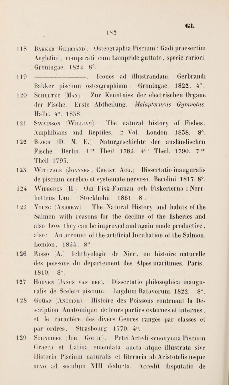 CkL 118 110 120 121 122 125 124 125 126 127 128 Hakker (Gerbrand). Osteographia Piscium : Gadi praesertim Aeglefini, comparali cum Lampride guttato, specie rariori. Groningae. 1822. 8°. -. ïcones ad illustrandam. Gerbrandi Hakker piscium osteograpliiam. Groningae. 1822. 4°. Schultze (Max) . Zur Kenntniss der electrischen Organe der Fische. Erste Abtheilung. Malapterurus Gymnotus. Halle. 4°. 1858. Swainson (Willïam). Fhe natural bistory o! Fisbes, Amphibians and Reptiles. 2 Vol. London. 1858. 8°. Bloch (D. M. E.) Naturgeschicbte der auslandischen Fische. Berlin. ltei' Theil. 1785. 4,t>l Theil. 1790. 7(er Theil 1793. Wittzack (Joannes, Christ. Aug.) Dissertatio inauguralis de piscium cerebro et systemate nervoso. Berolini. 1817. 8°. Widegren (H.) Om Fisk-Faunan och Fiskerierna i Norr- bottens Lan. Stockholm 1861 8°. Young (Andrew). The Natural History and habits of the Salmon with reasons for the decline ol* the Hsheries and also bow tliey can be improved and again made productive , also: An account of the artifieial Incubation of the Salmon. London. 1854. 8°. Risso (A.) Ichthyologie de Nice, ou histoire naturelle des poissons du departement des Alpes maritimes. Paris. 1810. 8°. Hoeven (Janus van der). Uissertatio philosophica inaugu- ralis de Sceleto piscium. Lugduni Batavorum. 1822. 8°. Goüan (Antoine). Histoire des Poissons contenant la üé- scription Anatomique de leurs parlies externes et internes, et le caractère des divers Genres rangés par classes et par ordres. Strasbourg. 1770. 4°. Schneider (Jon. Gottl . Petri Artedi synonymia Piscium Graeca et Latina emendata aucta atque illustrata sive Historia Piscium naturalis et literaria ab Aristotelis usque aevo ad seculum XIII deducta. Accedit disputatie de 129