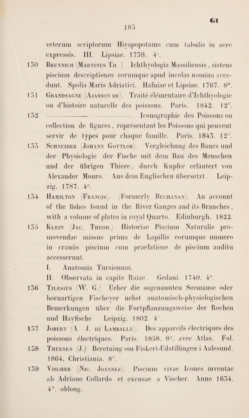 185 veteram scriptorum Hiyspopotamo cum Lalmlis in aero expressis. III. Lipsiae. 1759. 4°. 150 Brunnigu (Martinus Tm .) Ichthyologia Massüiensis, sistens piscium descriptiones eorumque apud incolas nomina ncce- dunt. Spolia Maris Adriatici. Hafniae et Lipsiae. 1767. 8°. 151 Grandsagne (Ajasson de). Traité élémentaire d’Ichthyologie oii d’histoire naturelle des poissons. Paris. 1842. 12°. 152 -——-— -. Iconographie des Poissons ou collection de tigures, représentant les Poissons qui peuvent servir de types pour chaqne familie. Paris. 1845. 12°. 155 Schneider (Johann Gottlob). Vergleichuug des Baues und der Physiologie der Fische mit dein Ban des Menschen und der übrigen Thiere, durch Kupfer erlautert von Alexander Monro. Aus dein Englischen übersetzt. Leip- zig. 1787. 4°. 154 Hamilton (Frangis). Formerlv Büghanan). Au accounl of the fishes lound in the River Ganges and its Branches, with a volume of plates in royal Quarto. Edinburgh. 1822. 155 Klein (Jac. Theod.) Historiae Piscium Naturalis pro¬ movendae missus prima de Lapillis eorumque numero in craniïs piscium cum praefatione de piscium auditu accesserunt. I. Anatomia Tursionum. Jf. Observata in capite Uaiae. Gedani. 1740. 4°. 156 Tilesius (W. G.) Ueber die sogenannten Seemause oder bornartigen Fiscbeyer nebst anatomisch-physiologischen Bemerkungen über die Fortpflanzungsweise der Rochen und Haytische Leipzig. 1802. 4 . 157 Jobert (A J. de Lamballe). Des appareils éiectriques des poissons éiectriques. Paris. 1858. 8°. avec Atlas. Fol. 158 Thuesen (J.) Beretning om Fiskeri-Udstillingen i Aalesund. 1864. Christiania. 8°. 159 ViscHER (Nig. Joannes). Piscium vivae Icones inventae ab Adriano Gollardo el excusae a Vischer. Anno 1654. 4°. oblong.