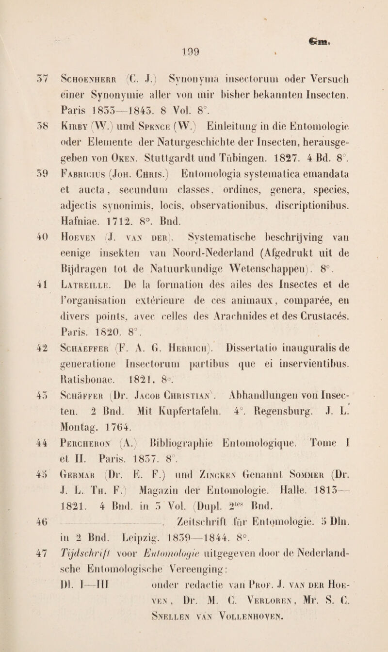 37 38 59 40 41 42 45 44 43 46 47 199 Schoenherr (C. J.) Synonyma insectorum oder Versuch einer Synonymie aller von mir hisher bekanoten Insecten. Paris 1833—1845. 8 Vol. 8°. Kirby (W.) und Spence (W.) Einleitung in die Entomologie oder Elemente der Naturgeschichte der Insecten, herausge- geben von Oken. Stuttgardt und Tübingen. 1827. 4 Bd. 8°. Fabrigius (Joh. Chris.) Entomologia systematica emandata et aucta, secundum classes, ordines, genera, species, adjectis synonimis, locis, observationibus, discriptionibus. Hafniae. 1712. 8°. Bnd. Hoeven (J. van oer . Systematische beschrijving van eenige insekten van Noord-Nederland (Afgedrukt uit de Bijdragen tot de Natuurkundige Wetenschappen). 8°. Latreille. üe la formation des ailes des Insectes et de Porganisation extérieure de ces animaux, comparée, en divers points, avec celles des Araehnides et des Crustacés. Paris. 1820. 8. Schaeffer (F. A. 0. Herrigh). Bissertatio mauguraiis de generatione Insectorum partibus que ei inservientibus. Batisbonae. 1821. 8°. ScuaFFER Br. Jagob Christian\ Abhandlungen von Insec- ten. 2 Bnd. Mit Kupfertafeln. 4°. Begensburg. J. L. Montag. 1764. Përcheron (A.) Bibliographie Entomologique. Tomé 1 et II. Paris. 1837. 8°. Hermar Dr. E. F.) und Zincken Oenaniit Sommer (Br. J. L. Th, F. Magazin der Entomologie. Halte. 1815— 1821. 4 Bnd. in 5 Vol. (Dupl. 2,;es Bnd. Zeil schrift für Entomologie. 3 BIn. in 2 Bnd. Leipzig. 1839—1844. 8°. Tijdschrift voor hJnfomo/ogie uitgegeven door de Nederland- sche Entomologische Vereenging: BI. I—TH onder redactie van Prof. J. van der Hoe¬ ven , Br. M. C. Verloren, Mr. S. C, Snellen van Vollenhoven.