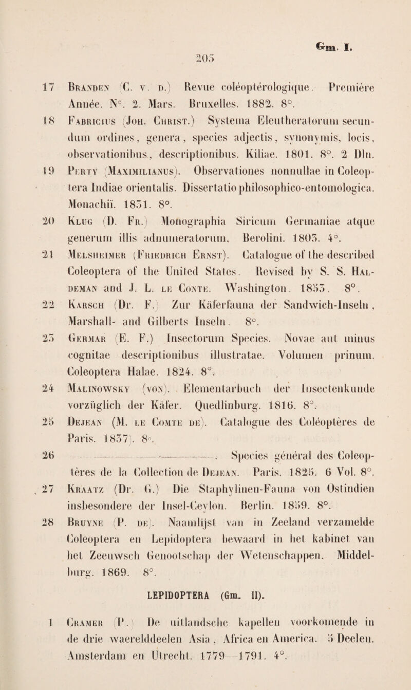 17 18 19 ‘20 21 22 23 24 23 26 27 28 1 203 €*Ht> I. Branden (C. v. d.) Revue coléoptérologique. Première Année. N°. 2. Mars. Braxeiles. 1882. 8°. Fabricius (Joh. Christ.) Systema Eleuthera lorum secun- dum ordines, genera, species adjectis, synonymis, locis, observationibus., deseriptionibus. Kiliae. 1801. 8°. 2 BIn. Perty (Maximilianus). Observationes nonnullae in Coleop- (era Indiae orientalis. Dissertatieplrilosophieo-entomologica. Monachiï. 1831. 8°. Klug (D. Fr.) Monographia Siricum Germaniae atque generum illis adnumeratoriun, Berolini. 1803. 4°. Melsheimer (Friedrich Ernst). Eatalogne oi‘ the described Coleoptera of the United Stales. Revised by S. S. Hal- deman and J. L. le Conté. Washington. 18153. 8°. Karsch (Br. F.) Zur Kaferfauna der Sandwich-Inseln, Marshall- and Gilberts Insein. 8°. Germar (E. F.) Insectorum Species. Novae aut minus cognitae deseriptionibus illnstratae. Volumen prinum. Coleoptera Halae. 1824. 8°. Malinowsky (von). Elementarbueh der luseetenkunde vorziiglich der Kaler. Quedlinburg. 1816. 8°. Bejean (M. le Comte de). Catalogue des Coléoptères de Paris. 1837). 8°. -—-. Species genera 1 des Coleop- lères de la Collection de Bejean. Paris. 182)5. 6 Vol. 8°. Kraatz (Br. G.) Die Staphylinen-Faiina von Ostindien insbesondere der Insel-Cevlon. Berlin. 1839. 8°. Bruyne P de). Naamlijst van in Zeeland verzamelde Coleoptera en Lepidoptera bewaard in het kabinet van het Zeeuwsch Genootschap der Wetenschappen. Middel¬ burg. 1869. 8°. LEPIDOPTERA (Gm. II). Cramer P. Be uillandsche kapellen voorkomende in de drie waerelddeelen Asia , Africa en America. 15 Deeleu. Amsterdam en Utrecht. 1779—1791. 4°.