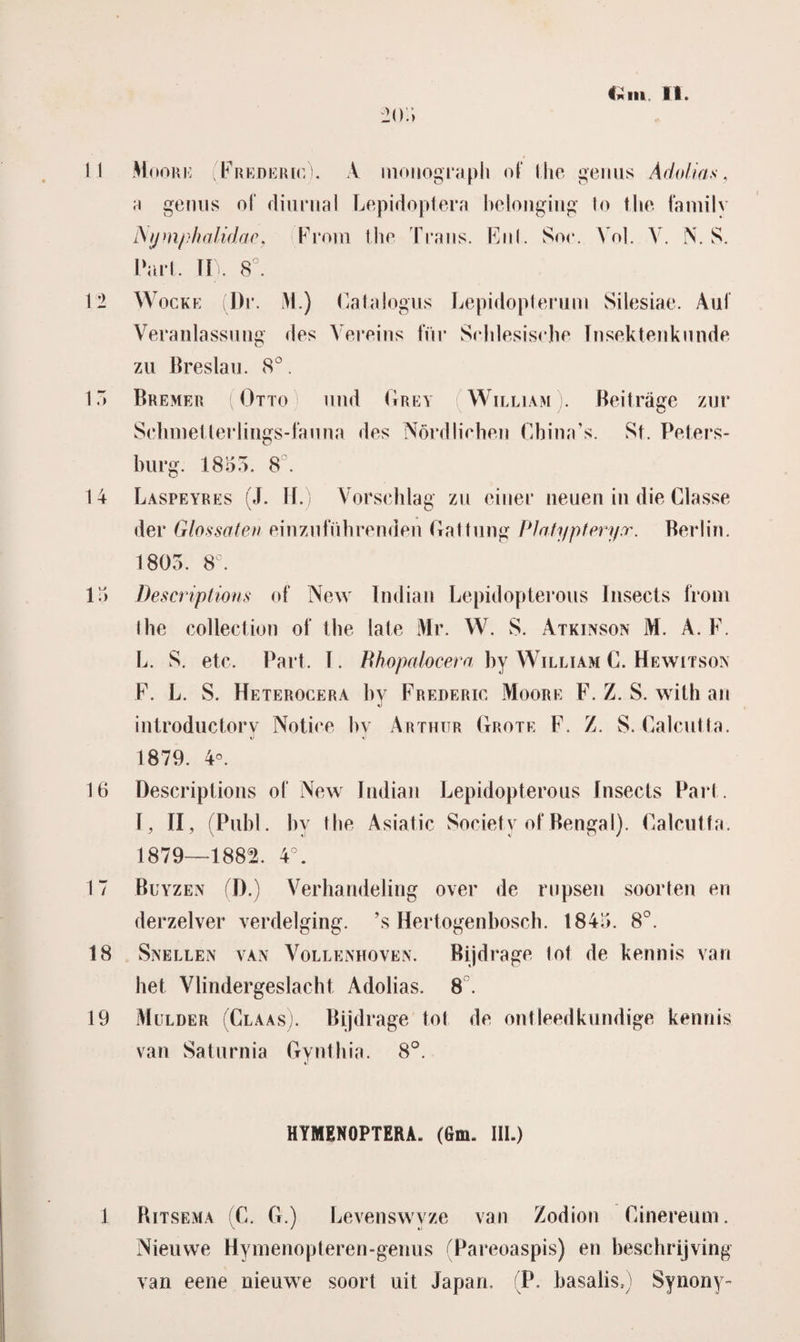 204 11 Moore Frederic). A monograph of Mie genus Ado/tas, a genus of diurnal Lepidoptera belonging lo Mie family JSymphalidac, From the Trans. Enl. Soe. Vol. V. N. S. Pari. II). 8°. 12 Wocke Dr. M.) Catalogus Lepidopterum Silesiae. Aul Veranlassung des Vereins für Srhlesische Tnsektenknnde zu Breslau. 8°. 1. Bremer ( Otto und Grey William . Beitrage zur Selunelterlings-fauna des Nördlichen Cbina’s. St. Peters- burg. 1855. 8°. 14 Laspeyres (J. H.) Vorsehlag zu einer neuen in die Classe der Glossaten einzufübrenden Gat hing Platypteryr. Berlin. 1805. 8°. 15 Descriptions of New Indian Lepidopterous Insects front Ihe collection of tbe late Mr. W. S. Atkinson M. A. F. L. S. etc. Part. I. Rhopalocera by William C. Hewitson F. L. S. Heterocera by Frederic Moore F. Z. S. with an introductorv Notice bv Arthitr Grote F. Z. S. GalcuUa. 1879. 4°. 16 Descriptions of New Indian Lepidopterous Insects Part . I, II, (Pubi. by tbe Asiatic Society of Bengal). GalcuUa. 1879—1882. 4°. 17 Buyzen (D.) Verhandeling over de rupsen soorten en derzelver verdelging, ’s Hertogenbosch. 1845. 8°. 18 Snellen van Vollenhoven. Bijdrage tol de kennis van het Vlindergeslacht Adolias. 8 . 19 Mulder (Claas). Bijdrage tol de ontleedkundige kennis van Saturnia Gynthia. 8°. HYMENOPTERA. (Gm. III.) 1 Ritsema G. G.) Levenswyze van Zodion Ginereum. Nieuwe Hyinenopteren-genus (Pareoaspis) en beschrijving van eene nieuwe soort uit Japan. P. basalis,) Synony-