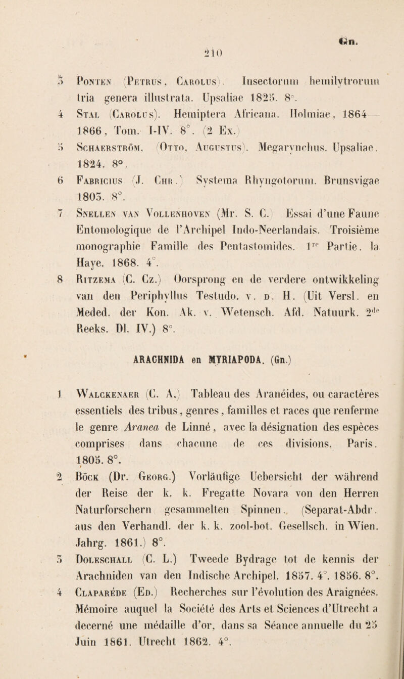 v-r firn. Ponten (Petrus, Cakolus Insectorum hemilytroriiin tria genera illustrata. Upsaliae 1825. 8°. 4 Stal (Carolus). Hemiptera Africana. Ilolmiae, 1864 1866, Tom I-IV. 8°. (2 Ex.) 5 Schaerström, (Otto, Augustus . Megarynchus. Upsaliae. 1824. 8°. 6 Fabmcius J. Chr.) Systema Rhyngotorum. Brunsvigae 1805. 8°. 7 Snellen van Vollenhoven (Mr. S. C. Essat d’uiie Faune Entomologique de 1’Archipel Indo-Neerlandais. Troisième monographie Familie des Pentastomides. lrf> Partie. la Haye. 1868. 4 . 8 Rïtzema (C. Cz.) Oorsprong en de verdere ontwikkeling van den Periphyllus Testudo. v. d H. (Uit Versl. en Meded. der Kon. Ak. v. Wetensch. Afd. Natnurk. 2,|p Reeks. Dl. IV.) 8°. ARACHNIDA en MYRÏAPODA. (Gn.) 1 Walgkenaer (C. A, Tableau des Aranëides, ou caractères essentiels des tribus, genres, families et races que renferme ie genre Aranea de Linné, avec la désignation des espèces comprises dans chacune de ces divisions. Paris. 1805. 8°. / 2 Bock (Dr. Georg.) Vorlaufige Uebersicht der wahrend der Reise der k. k. Fregatte Nova ra von den Herren Naturforschern gesammelten Spinnen. (Separat-Abdr. aus den Verhandl. der k. k. zool-bot. Gesellscb. inWien. Jahrg. 1861.) 8°. 5 Doleschall (C. L.) Tweede Bydrage tot de kennis der Arachniden van den Indische Archipel. 1857. 4°. 1856. 8°. 4 Claparéde (Ed.) Recherches sur Févolution des Araignées. Mémoire auquel la Société des Arts et Sciences d’Utrecht a decerné une médaille d’or, dans sa Séance annuelle du 25 Juin 1861. Utrecht 1862. 4°.