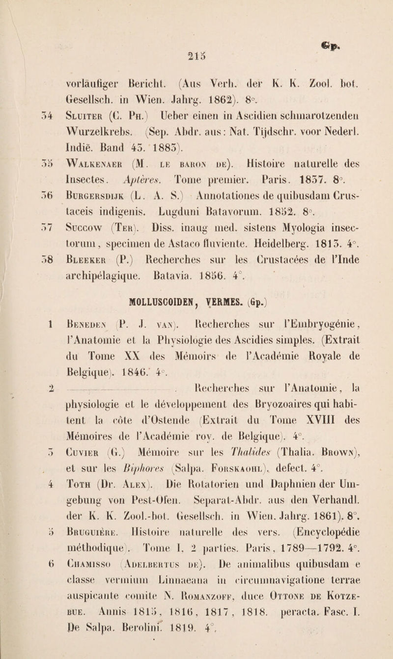 vorlaufiger Bericht. (Aus Verh. der K. K. Zool. bot. Gesellsch. in VVien. Jahrg. 1862). 8°. Sluiter (C. Ph.) Ueber einen in Aseidien schmarotzenden Wurzelkrebs. Sep. Abdr. aus: Nat. Tijdschr. voor Nederl. Indië. Band 45. 1885). Walk en a er (M. le baron de). Histoire naturelle des Insectes. Aptères. Tomé premier. Paris. 1857. 8°. Burgersdijk (L. A. S.) Annotationes de quibusdam Crus- taceis indigenis. Lugduni Batavorum. 1852. 8°. Succow (Ter). Diss. inaug med. sistens Myologïa insee- torum, specimen de Astaco fluviente. Heidelberg. 1815. 4°. Bleeker (P.) Recherches sur les Crustacées de Pinde archipélagique. Batavia. 1856. 4 . MÖiiUSOOIDEN, VERMES. (Gp.) Beneden P. J. van). Recherches sur PEmbryogénie, F Anatomie et ia Pliysiologie des Ascidies simples. (Extrait du Tomé XX des Mémoirs de PAcadémie Royale de Belgique). 1846. 4°. Recherches sur F Anatomie, la pliysiologie et te développement des Bryozoaires qui habi- tent la cöte d’Ostende (Extrait du Tomé XYïiï des Mémoires de F Académie roy. de Belgique). 4°. Cuvier (Ij.) Mémoire sur les Thalides (Thalia. Brown), et sur les Biphores Salpa. Forskaohl). defect. 4°. Toth (Dr. Alex). Die Rotatorien und Daphnien der üm- gebung von Pest-Öiën. Separat-Abdr. aus den Verhand!, der K. K. Zool.-bot. Gesellsch. in VVien. Jahrg. 1861). 8°. Bruguiere. Histoire naturelle des vers. (Encyclopédie méthodique). Tomé 1, 2 parties. Paris, 1789—1792.4°. Ghamisso (Adelbertus de). De animalihus quibusdam e classe vermium Linnaeana in circumnavigatione terrae auspicante comité N. Römanzoff, duce Ottone de Kotze- bue. Annis 1815 , 1816, 1817, 1818. peracta. Fase. I. De Salpa. Berolinf. 1819. 4°,