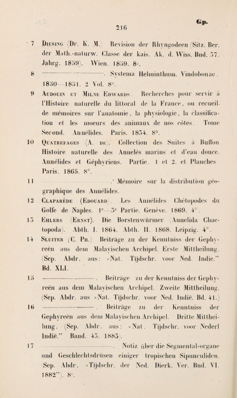 &p. 7 61 9 10 11 n 13 14 13 16 17 Diesing (Dr. K. M.) Aevision der Rhyngodeen SiI z. Ber. der Math.-naturw. Classe der kais. Ak. d. Wiss. Bnd. 37. Jahjrg. 1839). Wie». 1839, 8°, _ • Systema Helminthum. Vindoboiiae . 1830—1831. 1 Vol. 8°. Audouin kt Milne Edwards. Recherches puur servir a PHistoire naturelle du liüorai de la France, ou reeueil. de mémoires sur Panalonrie, la physiologic, la classitica- hou et les moeurs des animaux de nos cdt.es. Tomé Second. Aimélides. Paris. 1834. 8°. Quatrefages (A. l>e . Colleelion des Suites a Button Histoire naturelle des Annelés marins et d’eau douee. Aimélides et Géphyriens. Partie. 1 et 2. et Planehes Paris. 1863. 8°. Mémoire sur la distributie» géo- graphique des Aimélides. Clapareiie (Edouard . Les Aimélides Ghétopodes du Golfe de Naples. V—3e Partie. Genève. 1869. 4°. Ehlers (Ernst). Die Borstenwürmer (Aimelida Ghae- topoda). Abtli. J. 1864. Abth. 11. 1868. Leipzig. 4°. Sluiter (C. Ph.) Beitrage zu der Kenntniss der Gephy- reën aus dein Malayiselien Archipel. Erste Mittheihmg. (Sep. Ahdr. aus: »Nat. Tijdschr. voor Ned. Indie.” Bd. XL1 -. Beitrage zu der Kenntniss der Gephy- reën aus dem Malayiselien Archipel. Zwei te Mittheilimg. (Sep. Ahdr. aus «Nat. Tijdsein*, voor Ned. liidië. Bd. 41.) -*-. Beitrage zu der Kenntniss der Gephyreën aus dem Malayiselien Archipel. Drilde Mitthei- lung. (Sep. Ahdr. aus: «Nat. Tijdschr. vuur Nederl Indië.” Band. 43. 1885 . Noliz fiber die Segmental-organe und Gesehlechtsdrüsen einiger Iropischen Sipunculideu. Sep. Ahdr. «Tijdschr. der Ned. Dierk. Ver. Bnd. VI. 1882”l 8°.