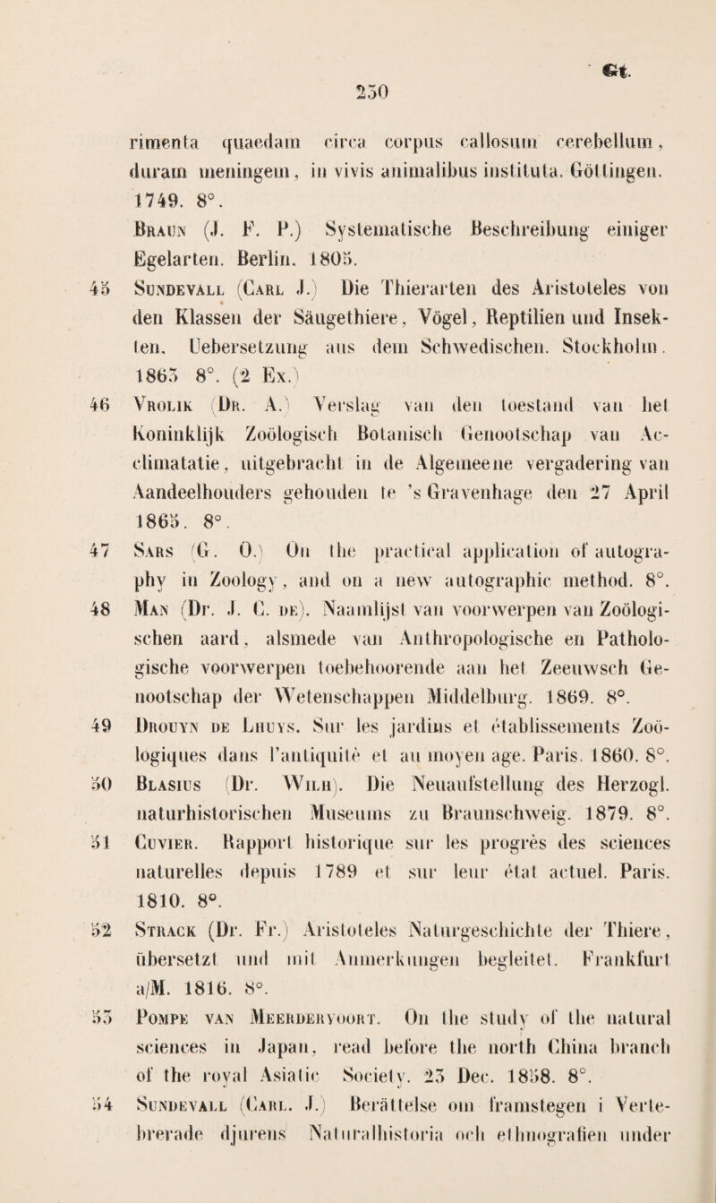 €r^. rimenta quaedam circa corpus callosiun cerebelium, durain meningem, in vivis animalibus instituta. Gottingen. 1749. 8°. 43 47 48 49 30 31 Braïjn (J. F. P.) Systematische Beschreibung einiger Egelarten. Berlia. 1803. Sundevall (Carl J. Die Thierarten des Aristoteles von den Klassen der Saugethiere, Vogel, Reptilien und Insek- ten. Uebersetzung aus dein Sehwedischen. Stockholm. 1863 8°. (2 Ex.) Vrolik Dr. A. Verslag van den toestand van hel Koninklijk Zoölogisch Botanisch Genootschap van Ac- cliniatatie, uitgebracht in de Alge mee ne vergadering van Aandeelhouders gehouden Ie \s Gravenhage den 27 April 1863. 8°. Sars (G. 0.) On Ibe practical application of autogra- phy in Zoology, and on a new autographic method. 8°. Man (Dr. .1. G. de). Naamlijst van voorwerpen van Zoölogi- schen aard, alsmede van Anthropologische en Patholo¬ gische voorwerpen toebehoorende aan hel Zeeuwsch Ge¬ nootschap der Wetenschappen Middelburg. 1869. 8°. Drouyn de Lhuys. Sur les jardins el élablissements Zoö- logiques dans 1’antiquitè et au moyen age. Paris. 1860. 8°. Ölasius Dr. WiLii). Die Neuaufstellung des Herzogl. naturhistorischen Museums zu Braunschweig. 1879. 8°. Gcvier. Rapport historique sur les progrès des Sciences naturelles depuis 1789 et sur leur état actuel. Paris. 1810. 8°. 32 33 34 Strack (Dr. Fr.) Aristoteles Naturgeschichte der Thiere, übersetzt und mit. Anmerkungen begleitel. Prankfurl a/M. 1816. 8°. Pompe van Meerdervoort. On Ibe study of the natural Sciences in Japan, read before the north China branch of the royal Asia tic Society. 23 Der. 1838. 8°. Sundevall (Gare. J. Beratlelse om Kamstegen i Verte- luerade djurens Naluralhistoria och ethnografien under