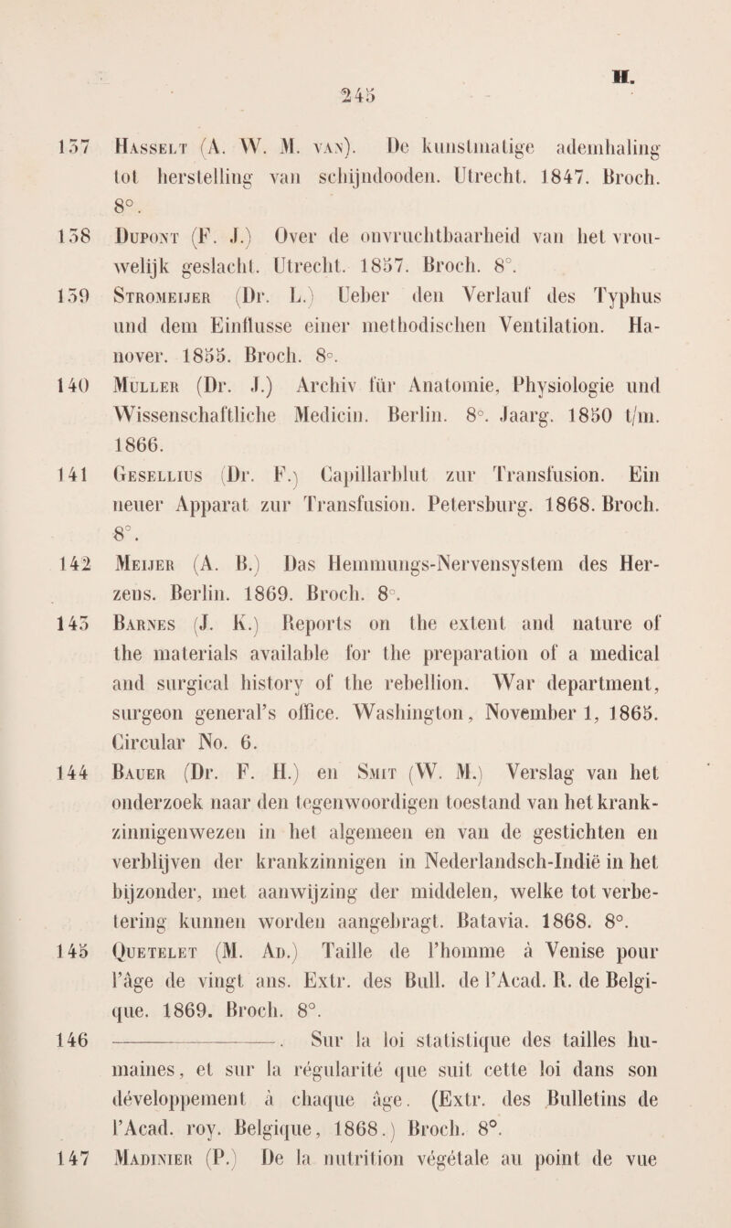 157 Hasselt (A. W. M . van). De kunstmatige ademhaling tot herstelling van schijndooden. Utrecht. 1847. Broch. 8°. 158 Dupont (F. J.) Over de onvruchtbaarheid van het vrou¬ welijk geslacht. Utrecht. 1857. Broch. 8°. 159 Stromeijer (Dr. L.) Ueber den Verlauf des Typhus und dein Einflusse einer methodischen Ventilation. Ha- nover. 1855. Broch. 8°. 140 Muller (Dr. J.) Archiv tur Anatomie, Physiologie und Wissenschaftliehe Medicin. Berlin. 8°. Jaarg. 1850 t/m. 1866. 141 Gesellius (Dr. F.) Capillarhlut zur Transfusion. Ein neuer Apparat zur Transfusion. Petersburg. 1868. Broch. 8°. 142 Meijer (A. B.) Das Hemmungs-Nervensystem des Her- zens. Berlin. 1869. Broch. 8°. 145 Barnes (J. K.) Reports on the extent and nature of the materials available for the preparation of a medical and surgical history of the rebellion. War department, surgeon generaFs olllce. Washington, November 1, 1865. Circular No. 6. 144 Bauer (Dr. F. H.) en Smit (W. M.) Verslag van het onderzoek naar den tegenwoordigen toestand van het krank¬ zinnigenwezen in hel algemeen en van de gestichten en verblijven der krankzinnigen in Nederlandsch-Indië in het bijzonder, met aanwijzing der middelen, welke tot verbe¬ tering kunnen worden aangebragt. Batavia. 1868. 8°. 145 Quetelet (M. Ad.) Taille de l’homme a Venise pour 1’age de vingt ans. Extr. des Buil. de 1’Acad. R. de Belgi- que. 1869. Broch. 8°. 146 -. Sur Ja loi statistique des tailles hu- maines, et sur la régularité que suil cette loi dans son développement a chaque age. (Extr. des Bulletins de 1’Acad. roy. Belgique, 1868.) Broch. 8°. Marinier (P.) De la nutrition végétale au point de vue 147