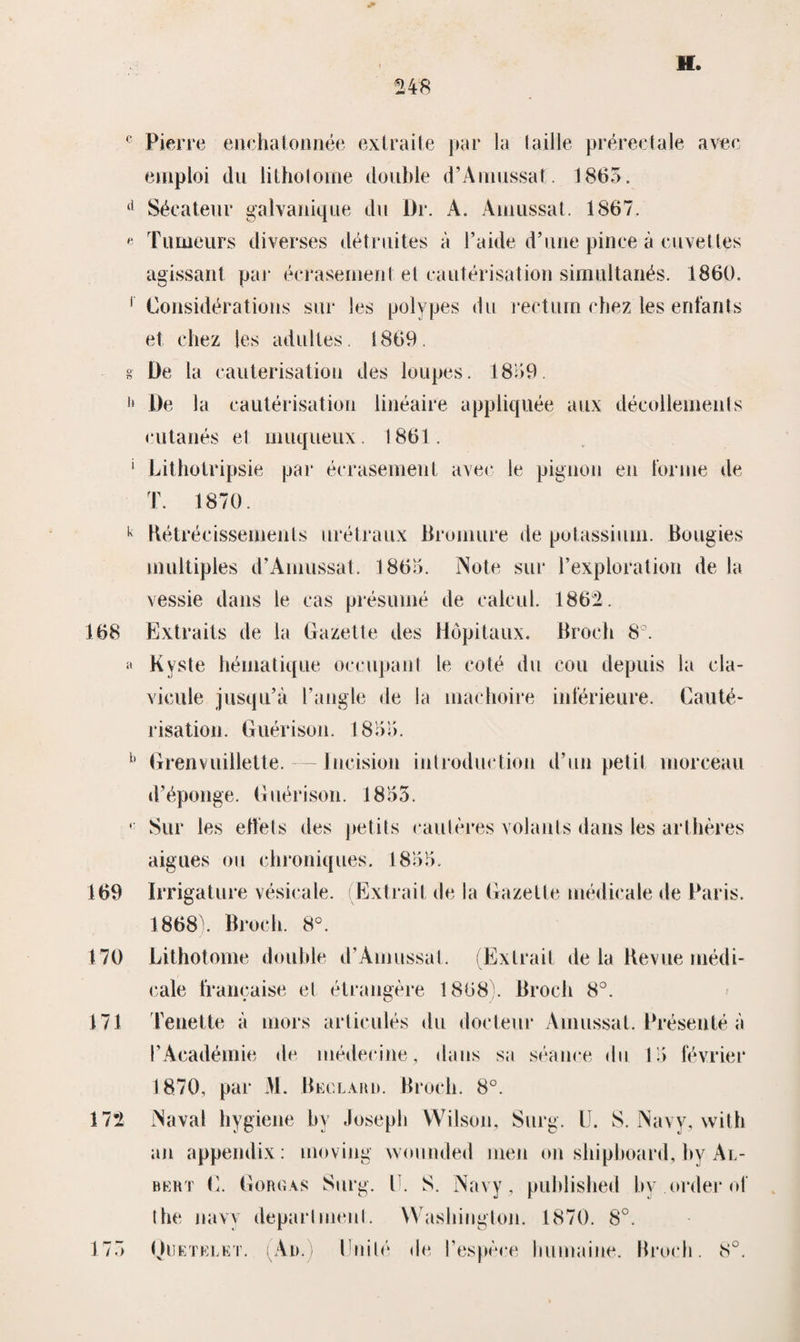 0 248 H. c Pierre enchatonnée extraite par la taille prérectaie avec emploi du litholome doublé d’Amussat. 1865. £l Sécateur galvanique du l)r. A. Amussat. 1867. « Tumeurs diverses détruites a i’aide d’une pinee a cuveües agissant par écrasemenl et cautérisation simultanés. 1860. 1 Considérations sur les polypes du rectum ehez les enfants et ehez les adultes. 1869. s De la eauterisatiou des loupes. 1859. f‘ De la cautérisation lineaire appliquée aux décoilements eutanés el muqueux. 1861. ' Lithotripsie pa r écrasement avec le pignou en lor me de T. 1870. k Rétrécissements urétraux öromure de potassium. Bougies miiltiples d’Amussat. 1865. Note sur l’exploration de la vessie dans le cas présumé de calcul. 1862. 168 Extraits de la Gazelle des Hópitaux. Broch 8°. a Kyste héinatique occupant le coté du cou depuis la cla- vicule jusqu’a l’angle de la machoire inférieure. Cauté¬ risation. Guérison. 1855. b Grenvuillette. — lncision introduction d’un petit morceau d’éponge. Guérison. 1855. • Sur les eftets des petits cautères volants dans les arthères aigues ou chroniques. 1855. 169 Irrigature vésicale. (Extrait de la Gazelle médicale de Paris. 1868). Broch. 8°. 170 Lithotoine doublé d’Amussal. (Extrait de la Revue médi¬ cale francaise et étrangère 1868). Broch 8°. 171 Tenette a mors articulés du docteur Amussat. Présenté a O Académie do luédecine, dans sa séance du 15 février 1870, par M. Beclard. Broch. 8°. 172 Naval hygiene by Josepb VVilson, Surg. U. S. Navy, with an appendix: moviug vvounded men on shipboard, by Al- bert C. Goroas Surg. II. S. Navy, puhlished by order of the navy deparhnenl. Washington. 1870. 8°. Ouetelet. An. IJnité de l’espéee bumaiue. Broch. 8°. 17 5