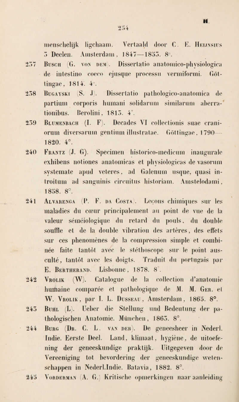 Vf 254 menschelijk ligchaam. Vertaald door C. E. Heijasius 5 Deelen. Amsterdam, 1847—1855. 8C. 257 Buscii |G. voa OEM. Dissertatio anatomico-physiologica de intestiiio eoeeo ejusque processu vermiformi. Göt- tingae, 1814. 4°. 258 Bugayski (S. J). Dissertatio pathologico-anatomica de partium corporis humani solidarum similaruni aberra- tionibus. Berolini, 1815. 4°. 259 Blumëabach (I. F). Decades VI collectionis suae crani- orutn diversarum gentium illustratae. Göttingae, 1790— 1820. 4°. 240 F raat z (J. G). Specimen liistorico-medicum inaugurale exhibens notiories anatomicas et physiologicas de vasorum systemate apud veteres, ad Galemim usque, quasi in- troitum ad sanguinis circuitus historiam. Amstelodami, 1858. 8°. 241 Alvareaga (P. F. da Costa . Lecons chimiques sur les maladies du cceur principalement au point de vue de la valeur séméiologique du retard du pouls. du doublé soufflé et de la doublé vibration des artères, des effels sur ces pbenomènes de la compression simple et combi- née faite tantót avec Ie stétboscope sur Ie point aus- culté, tantót avec les doigts. Traduit du port.ugais par E. Bertheraad. Lisbonne, 1878. 8. 242 Vrolik (W). Catalogue de la collection d’anatomie huiiiaine comparée et pathologique de M. M. Ger. el W. Vrolik, par I. L. Düsseau, Amsterdam, 1865. 8°. 245 Buhl (L). Ueber die Stellung und Bedeutung der pa- thologischen Anatomie. München, 1865. 8°. 244 Burg (Dr. C. L. vaa der). De geneesheer in Nederl. Indie. Eerste Deel. Land, klimaat, bygiène, de uitoefe¬ ning der geneeskundige praktijk. Uitgegeven door de Vereeniging tot bevordering der geneeskundige welen¬ schappen in Nederl.Indie. Batavia, 1882. 8°. 245 Vordermaa (A. G.) Kritische opmerkingen naar aanleiding