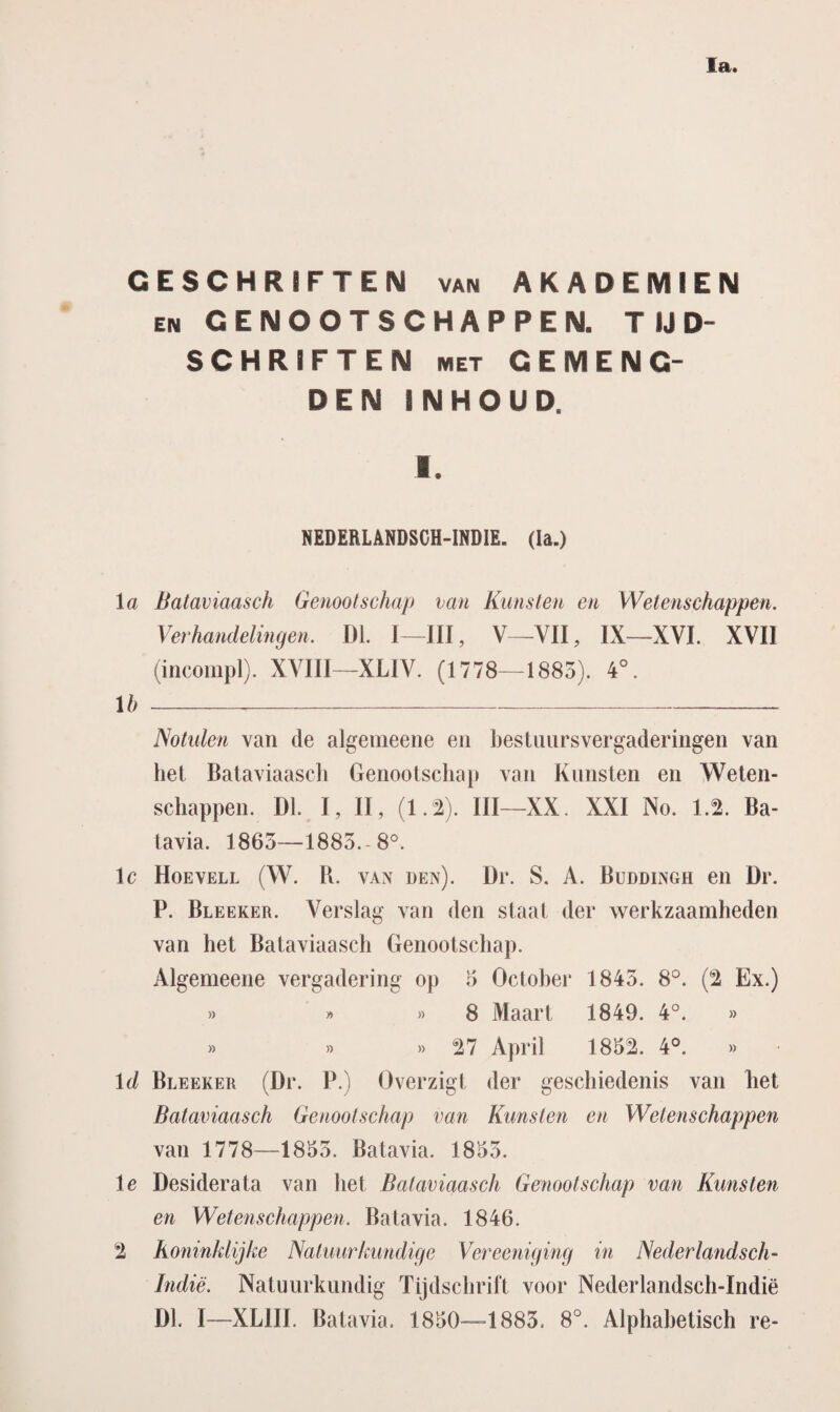 Ia. GESCHRIFTEN van AKADEMIEN en GENOOTSCHAPPEN. TIJD¬ SCHRIFTEN met GEMENG¬ DE N INHOUD. 1. NEDERLANDSCH-INDIE. (Ia.) la Bataviaasch Genootschap van Kunsten en Wetenschappen. Verhandelingen. DL I—III, V—VII, IX—XVI. XVII (incompl). XVIII—XLIV. (1778—1883). 4°. lb- Notulen van de algemeene en bestuursvergaderingen van het Bataviaasch Genootschap van Kunsten en Weten- schappen. Dl. I, II, (1.2). III—XX. XXI No. 1.2. Ba¬ tavia. 1863—1885.-8°. lc Hoevell (W. R. van den). Dr. S. A. Buddingh en Dr. P. Bleeker. Verslag van den staat der werkzaamheden van het Bataviaasch Genootschap. Algemeene vergadering op 5 October 1845. 8°. (2 Ex.) » » » 8 Maart 1849. 4°. » » » » 27 April 1832. 4°. » ld Bleeker (Dr. P.) Overzigt der geschiedenis van het Bataviaasch Genootschap van Kunsten en Wetenschappen van 1778—1855. Batavia. 1855. Ie Desiderata van het Bataviaasch Genootschap van Kunsten en Wetenschappen. Batavia. 1846. 2 Koninklijke Natuurkundige Vereeniging in Nederlandsch- Indië. Natuurkundig Tijdschrift voor Nederlandsch-Indië Dl. I—XL1II. Batavia. 1850—1883. 8°. Alphabetisch re-