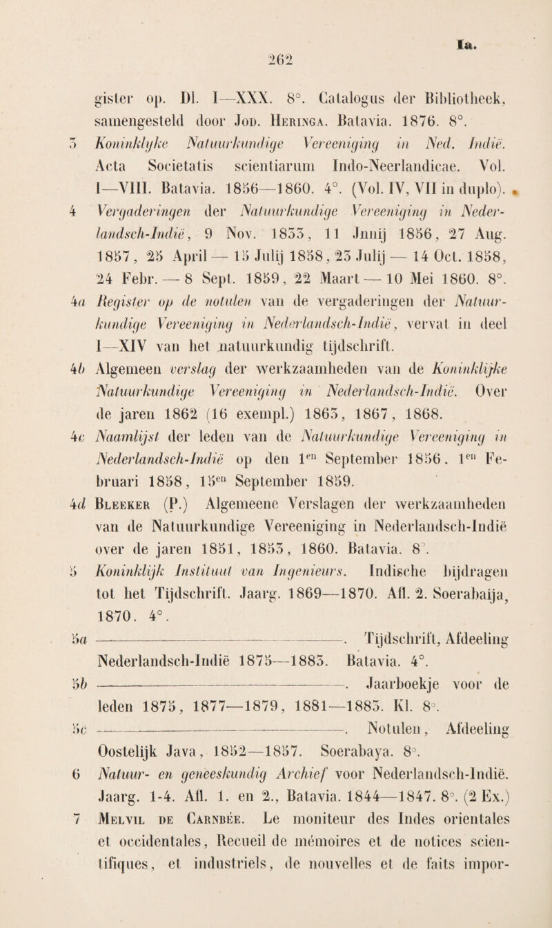 gister op. Dl. 1—XXX. 8°. Catalogus der Bibliotheek, samengesteld door Jod. Heringa. Batavia. 1876. 8°. 5 Koninklijke Natuurkundige Vereeniging in Ned. Indië. Acta Societatis scientiariim Indo-Neerlandicae. Vol. 1—VIII. Batavia. 18156—1860. 4°. (Vol. IV, VII in duplo). • 4 Vergaderingen der Natuur kundige Vereeniging in Neder¬ landsch-Indië, 9 Nov. 1835, 11 Jnnij 1856, 27 Aug. 1857, 25 April— 15 Ju lij 1858,23 Julij — 14 Oct. 1858, 24 Febr. — 8 Sept. 1859 , 22 Maart — 10 Mei 1860. 8°. 4a Register op de notulen van de vergaderingen der Natuur¬ kundige Vereeniging in NederlandIsch-Indië, vervat in deel I—XIV van hel natuurkundig tijdschrift. 4b Algemeen verslag der werkzaamheden van de Koninklijke Natuurkundige Vereeniging in Nederlandsch-Indië. Over de jaren 1862 (16 exempl.) 1865, 1867, 1868. 4c Naamlijst der leden van de Natuurkundige Vereeniging in Nederlandsch-Indië op den l-n September 1856. len Fe¬ bruari 1858, 15en September 1859. 4d Bleeker (P.) Algemeene Verslagen der werkzaamheden van de Natuurkundige Vereeniging in Nederlandsch-Indië over de jaren 1851, 1855, 1860. Batavia. 85 5 Koninklijk Instituut van Ingenieurs. Indische bijdragen tot het Tijdschrift. Jaarg. 1869—1870. Alt. 2. Soerabaija. 1870. 4°. 5a —---. Tijdschrift, Afdeeling Nederlandsch-Indië 1875—1885. Batavia. 4°. 5b-. Jaarboekje voor de leden 1875, 1877—1879, 1881—1885. KI. 8°. 5c —-—--. Notulen, Afdeeling Oostelijk Java, 1852—1857. Soerabaya. 8°. 6 Natuur- en geneeskundig Archief voor Nederlandsch-Indië. Jaarg. 1-4. All. 1. en 2., Batavia. 1844—1847. 8°. (2 Ex.) 7 Melvil de Carnbée. Le moniteur des Indes orientales et occidentales, Recueil de mémoires et de notices scien- tifiques, et industriels, de nouvelles et de faits impor-