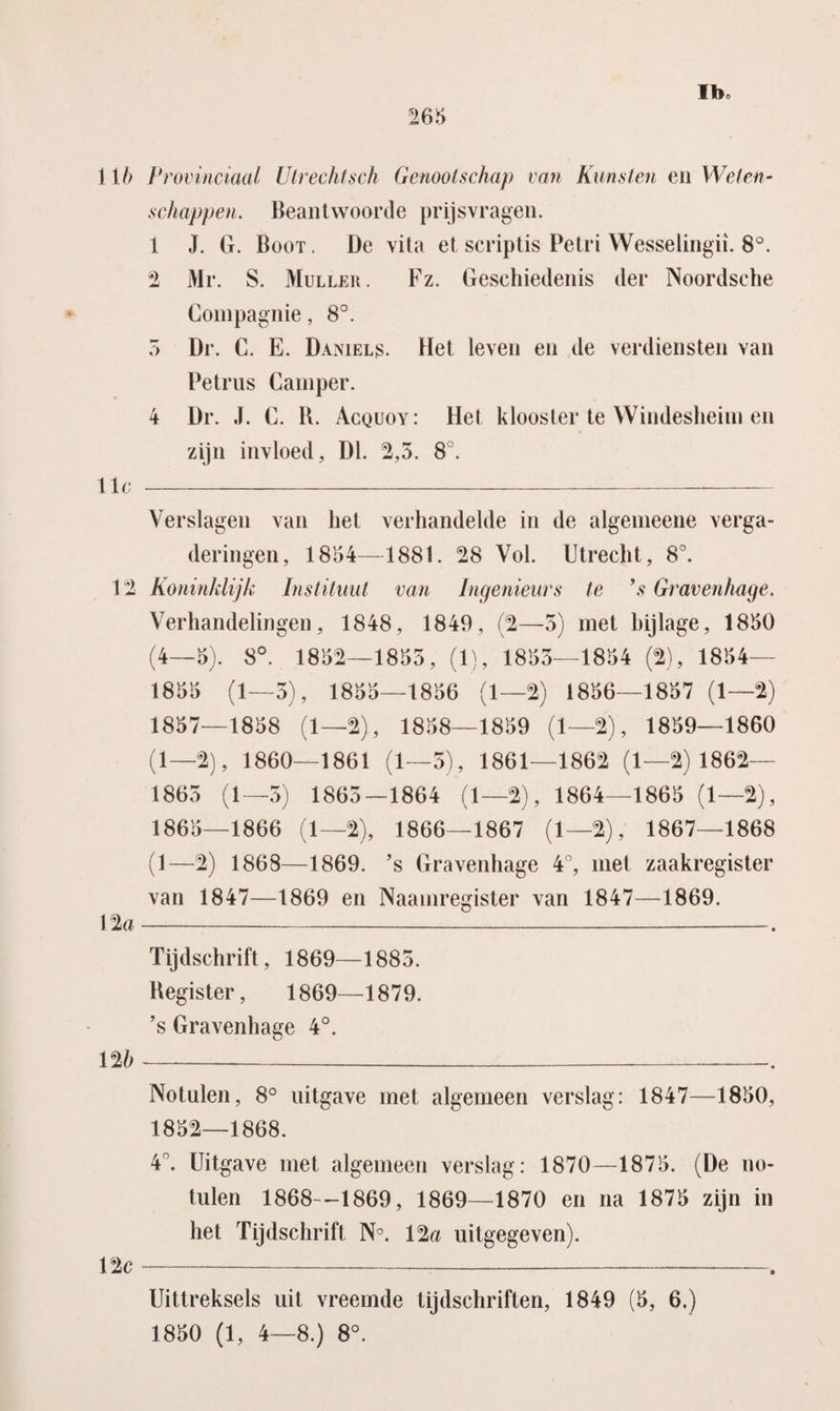 11 b Provinciaal Utrechtsch Genootschap van Kunsten en Weten¬ schappen. Beantwoorde prijsvragen. 1 J. G. Boot. De vita et script is Petri Wesselingii. 8°. 2 Mr. S. Muller. Fz. Geschiedenis der Noordsche Compagnie, 8°. 5 Dr. C. E. Daniels. Het leven en de verdiensten van Petrus Camper. 4 Dr. J. C. K. Acquoy: Het klooster te Windesheim en zijn invloed, Dl. 2,5. 8°. 11 c- Verslagen van liet verhandelde in de algemeene verga¬ deringen, 1854—1881. 28 Vol. Utrecht, 8°. 12 Koninklijk Instituut van Ingenieurs te ’s Gravenhage. Verhandelingen, 1848, 1849, (2—5) met bijlage, 1850 (4—5). 8°. 1852—1855, (1), 1855—1854 (2), 1854— 1855 (1—5), 1855—1856 (1—2) 1856—1857 (1—2) 1857—1858 (1—2), 1858—1859 (1—2), 1859—1860 (1—2), 1860—1861 (1—5), 1861—1862 (1—2) 1862— 1865 (1—5) 1865—1864 (1—2), 1864—1865 (1—2), 1865—1866 (1—2), 1866—1867 (1—2), 1867—1868 (1—2) 1868—1869. ’s Gravenhage 4°, met zaakregister van 1847—1869 en Naamregister van 1847—1869. 1 %a-. Tijdschrift, 1869—1885. Register, 1869—1879. ’s Gravenhage 4°. Notulen, 8° uitgave met algemeen verslag: 1847—1850, 1852—1868. 4°. Uitgave met algemeen verslag: 1870—1875. (De no¬ tulen 1868—1869, 1869—1870 en na 1875 zijn in het Tijdschrift N°. 12a uitgegeven). 12c---. Uittreksels uit vreemde tijdschriften, 1849 (5, 6.) 1850 (1, 4—8.) 8°.