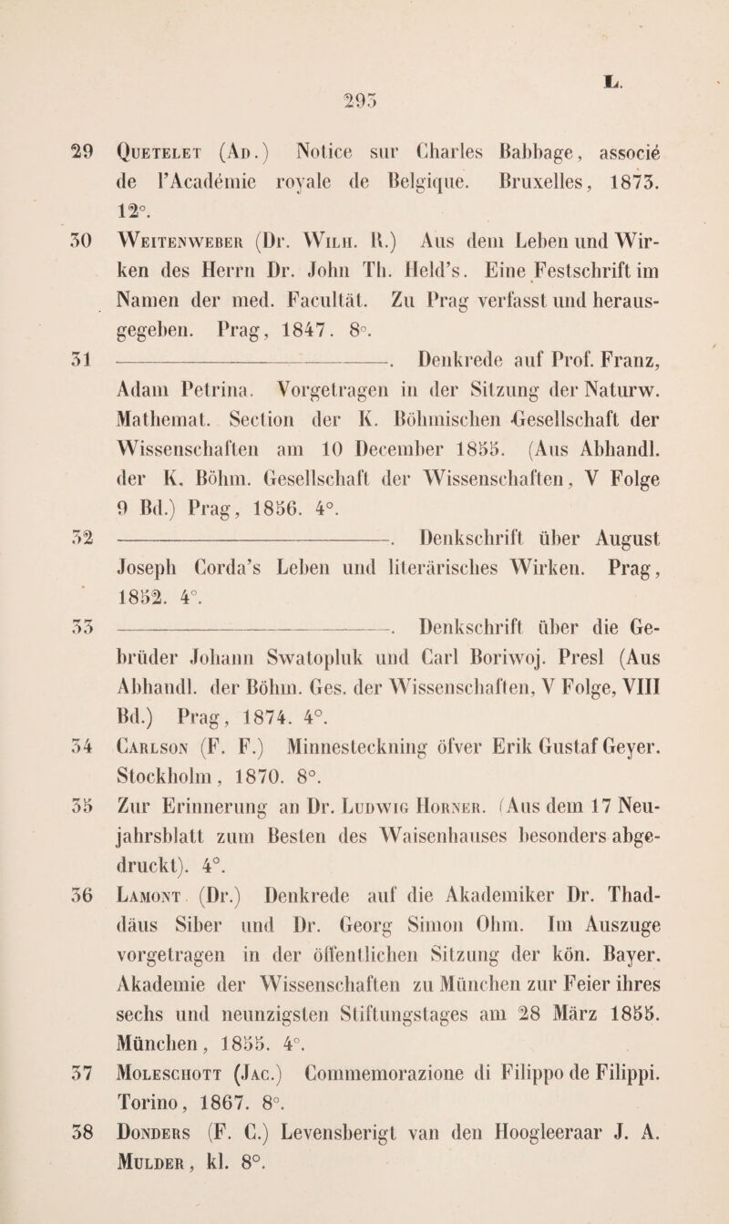 Lr. 29 Quetelet (Ad.) Notice sur Charles Babbage, associé t de F Académie royale de Belgique. Bruxelles, 1873. 12°. 30 Weitenweber (Dr. Wilh. U.) Aus dein Leben und Wir- ken des Herrn Dr. John Th. Held’s. Eine Festschrift im Namen der med. Facultat. Zu Prag verfasst und heraus- gegeben. Prag, 1847. 8°. 31 -. Denkrede auf Prof. Franz, Adam Petrina. Yorgetragen in der Sitzung der Naturw. Matbemat. Section der K. Böbmiscben •Gesellschaft der Wissenschaften am 10 December 1833. (Aus Abhandl. der K, Bölmi. Gesellschaft der Wissenschaften, Y Folge 9 Bd.) Prag, 1836. 4°. 32 -. Denkschrift über August Joseph Corda’s Leben und literarisches Wirken. Prag, 1832. 4°. 33 --—. Denkschrift über die Ge- brtuier Johann Swatopluk und Carl Boriwoj. Presl (Aus Abhandl. der Böliin. Ges. der Wissenschaften, V Folge, YIII Bd.) Prag, 1874. 4°. 34 Carlson (F. F.) Minnesteckning öfver Erik Gustaf Geyer. Stockholm, 1870. 8°. 33 Zur Erinnerung an Dr. Ludwig Horner. (Aus dem 17 Neu- jahrshlatt zum Besten des Waisenhauses besonders abge- druckt). 4°. 36 Lamont (Dr.) Denkrede auf die Akademiker Dr. Thad- daus Siber und Dr. Georg Simon Ohm. Im Auszuge vorgetragen in der öffentlichen Sitzung der kön. Bayer. Akademie der Wissenschaften zu München zur Feier ihres sechs und neunzigsten Stiftungstages am 28 Marz 1833. München, 1833. 4°. 37 Molesciiott (Jac.) Commemorazione di Filippo de Filippi. Torino, 1867. 8°. 38 Donders (F. C.) Levensberigt van den Hoogleeraar J. A. Mulder, kl. 8°.