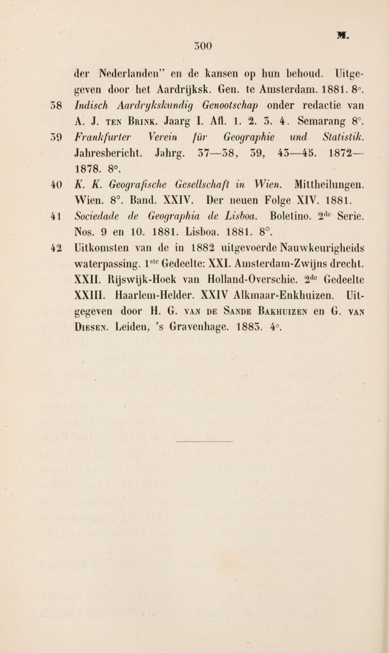 M. der Nederlanden” en de kansen op hun behoud. Uitge¬ geven door het Aardrijksk. Gen. te Amsterdam. 1881. 8°. 58 Indisch Aardrijkskundig Genootschap onder redactie van A. J. ten Brink. Jaarg I. Aft. 1. 2. 5. 4. Semarang 8°. 59 Frankfurter Verein für Geographie und Statistik. Jahresbericht. Jahrg. 57—58, 59, 45—45. 1872— 1878. 8°. 40 K. K. Geografische Gesellschaft in Wien. Mittheilungen. Wien. 8°. Band. XXIV. Der neuen Folge XIV. 1881. 41 Sociedade de Geographia de Lisboa. Boletino. 2(lc Serie. Nos. 9 en 10. 1881. Lisboa. 1881. 8°. 42 Uitkomsten van de in 1882 uitgevoerde Nauwkeurigheids waterpassing. lsle Gedeelte: XXL Amsterdam-Zwijns drecht. XXII. Rijswijk-Hoek van Holland-Overschie. 2de Gedeelte XXIII. Haarlem-Helder. XXIV Alkmaar-Enkhuizen. Uit¬ gegeven door H. G. van de Sande Bakhuizen en G. van Diesen. Leiden, ’s Gravenhage. 1885. 4°.