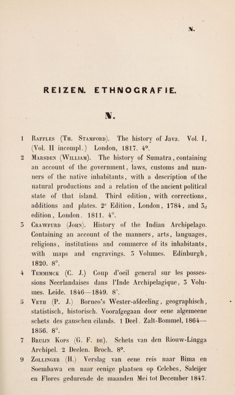 REIZEN. ETHNOCRAF IE. H. 1 Raffles (Th. Stamford). The history of Java. Vol. I, (Vol. II incompl.) London, 1817. 4°. 2 Marsden (William). The history of Sumatra, containing an account of the government, laws, customs and man- ners of the native inhabitants, with a description of the natural productions and a relation of the ancient political state of that island. Third edition, with corrections, additions and plates. 2e Edition, London, 1784, and 3(j edition, London. 1811. 4°. 5 Crawfurd (John). History of the Indian Archipelago. Containing an account of the manners, arts, languages, religions, institutions and commerce of its inhabitants, with maps and engravings. 3 Volumes. Edinhurgh, 1820. 8°. 4 Temmimck (C. J.) Coup d’oeil general sur les posses- sions Neerlandaises dans Linde Archipelagique, 3 Volu¬ mes. Leide. 1846—1849. 8°. 5 Veth (P. J.) Borneo’s Wester-afdeeling, geographisch, statistisch, historisch. Voorafgegaan door eene algemeene schets des ganschen eilands. lDeel. Zalt-Bommel, 1864— 1836. 8°. 7 Bruijn Kops (G. F. de). Schets van den Riouw-Lingga Archipel. 2 Deelen. Broch. 8°. 9 Zollinger (H.) Verslag van eene reis naar Bima en Soembawa en naar eenige plaatsen op Celebes, Saleijer en Flores gedurende de maanden Mei tot December 1847.