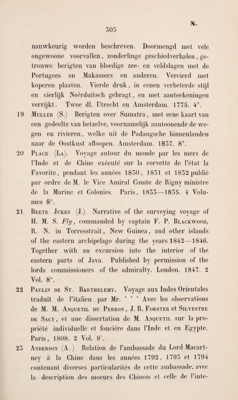 nauwkeurig worden beschreven. Doonnengd met vele ongewoone voorvallen , zonderlinge geschiedverhalen, ge¬ trouwe berigten van bloedige zee- en veldslagen met de Portugees en Makassers en anderen. Vercierd met koperen plaaten. Vierde druk, in eenen verbeterde stijl en cierlijk Neêrduitsch gebragt, en met aanteekeningen verrijkt. Twee dl. Utrecht en Amsterdam. 1775. 4°. 19 Muller (S.) Berigten over Sumatra, met eene kaart van een gedeelte van hetzelve, voornamelijk aantoonende de we¬ gen en rivieren, welke uit de Padangsche binnenlanden naar de Oostkust afloopen. Amsterdam. 1857. 8°. 20 Place (La). Voyage autour du monde par les mers de Pinde et de Cliine exécuté sur la corvette de 1’état la Favorite, pendant les années 1830, 1851 et 1832 publié par ordre de M. Ie Vice Amiral Comte de Bigny ministre de la Marine et Colonies. Paris, 1853—1835. 4 Volu¬ mes 8°. 21 Beete Jukes (J.) Narrative of the surveying voyage of H. M. S. Fly, commanded by captain F. P. Blackwood, B. N. in Torresstrait, New Guinea, and other islands of the eastern archipelago during the years 1842—1846. Together with an excursion into the interior of the eastern parts of Java. Published by permission of the lords commissioners of the admiralty. London. 1847. 2 Vol. 8°. 22 Paulin de St. Barthelemy. Voyage aux Indes Orientales traduit de Pitalien par Mr. 1 ‘ ‘ Avec les observations de M. M. Anquetil du Perron, J. B. Forster et Silvestre de Sacy, el une dissertation de M. Anquetil sur la pro- priété individuelle el fonciére dans Pinde et en Egypte. Paris, 1808. 2 Vol. 8°. 23 Anderson (A.) Belation de Pambassade du Lord Macart- ney a la Chine dans les années 1792, 1795 et 1794 contenant diverses particularités de cette ambassade, avec la description des moeurs des Chinois el celle de Pinte-
