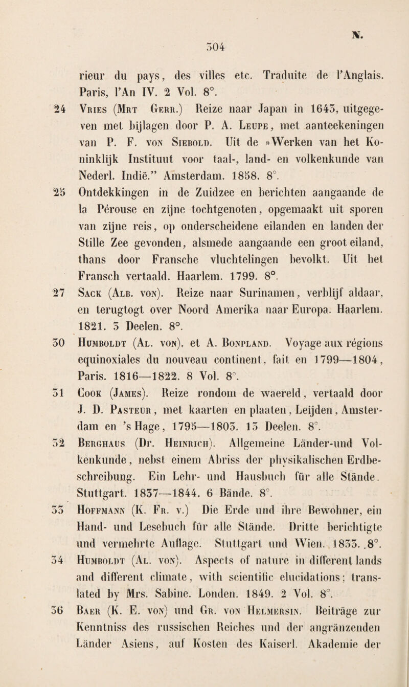 IV. deur du pays, des villes etc. Traduite de PAnglais. Paris, PAn IV. 2 Vol. 8°. 24 Vries (Mrt Gerr.) Reize naar Japan in 1645, uitgege¬ ven met bijlagen door P. A. Leupe, met aanteekeningen van P. F. von Siebold. Uit de «Werken van het Ko¬ ninklijk Instituut voor taal-, land- en volkenkunde van Nederl. ïndië.” Amsterdam. 1858. 8°. 25 Ontdekkingen in de Zuidzee en berichten aangaande de la Pérouse en zijne tochtgenoten, opgemaakt uit sporen van zijne reis, op onderscheidene eilanden en landen der Stille Zee gevonden, alsmede aangaande een groot eiland, thans door Fransche vluchtelingen bevolkt. Uit het Fransch vertaald. Haarlem. 1799. 8°. 27 Sack (Alb. von). Reize naar Surinamen, verblijf aldaar, en terugtogt over Noord Amerika naar Europa. Haarlem. 1821. 5 Deelen. 8°. 50 Humboldt (Al. von), et A. Bonpland. Voyage aux régions equinoxiales du nouveau continent, fait en 1799—1804, Paris. 1816—1822. 8 Vol. 8°. 51 Cook (James). Reize rondom de waereld, vertaald door J. D. Pasteur, met kaarten en plaaten, Leijden, Amster¬ dam en ’sHage, 1795—1805. 15 Deelen. 8°. 52 Berghaus (Dr. Heinrich). Allgemeine Lander-und Vol¬ kenkunde , nebst einem Ahriss der physikalischen Erdhe- schreihung. Ein Lehr- und Haushuch für alle Stande. Stuttgart. 1837—1844. 6 Bande. 8°. 55 Hoffmann (K. Fr. v.) Die Erde und ilire Bewohner, ein Hand- und Lesebuch für alle Stande. Dritte berichtigte und vermehrte Aullage. Stuttgart und Wien. 1855. .8°. 54 Humboldt (Al. von). Aspects of nature in different lands and different climate, with scientific elucidations; trans- lated hy Mrs. Sahine. Londen. 1849. 2 Vol. 8°. 56 Baer (K. E. von) und Gr. von Helmersin. Beitrage zur Kenntniss des russischen Reiches und der angranzenden Lander Asiens, auf Kosten des Kaiserl. Akademie der