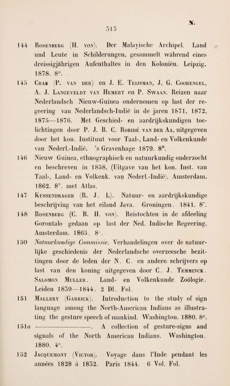 513 n. 144 Rosenberg (H. von). Der Malayische Archipel. Land und Leute in Schilderungen, gesammelt wahrend eines dreissigjahrigen Aufenthaltes in den Koloniën. Leipzig. 1878. 8°. 145 Crab (P. van der) en J. E. Teijsman, J, G. Coorengel, A. J. Langeveldt van Hemert en P. Swaan. Reizen naar Nederlandsch Nieuw-Guinea ondernomen op last der re- geering van Nederlandsch-Indië in de jaren 1871, 1872, 1875—1876. Met Geschied- en aardrijkskundigen toe¬ lichtingen door P. J. B. C. Robiué van der Aa, uitgegeven door het kon. Instituut voor Taal-, Land- en Volkenkunde van Nederl.-Indië. ’s Gravenhage 1879. 8°. 146 Nieuw Guinea, ethnographisch en natuurkundig onderzocht en beschreven in 1858, (Uitgave van het kon. Inst. van Taal-, Land- en Volkenk. van Nederl.-Indië). Amsterdam. 1862. 8°. met Atlas. 147 Kussendrager (R. J. L). Natuur- en aardrijkskundige beschrijving van het eiland Java. Groningen. 1841. 8°. 148 Rosenberg (C. B. II. von). Reistochten in de afdeeling Gorontalo gedaan op last der Ned. Indische Regeering. Amsterdam. 1865. 8°. 150 Natuurkundige Commissie. Verhandelingen over de natuur¬ lijke geschiedenis der Nederlandsche overzeesche bezit¬ tingen door de leden der N. G. en andere schrijvers op last van den koning uitgegeven door C. J. Temminck . Salomon Muller. Land- en Volkenkunde Zoölogie. Leiden 1859—1844. 2 Dl. Foi. 151 Mallery (Garrick). Introduction to the study oi‘ sign language among the North-American Indians as illust ra¬ ting the gesture speech of mankind. Washington. 1880. 8°. 151a --. A collection of gesture-signs and signals of the North American Indians. Washington. 1880. 4°. 152 Jacquemont (Victor). Voyage dans 1’Inde pendant les