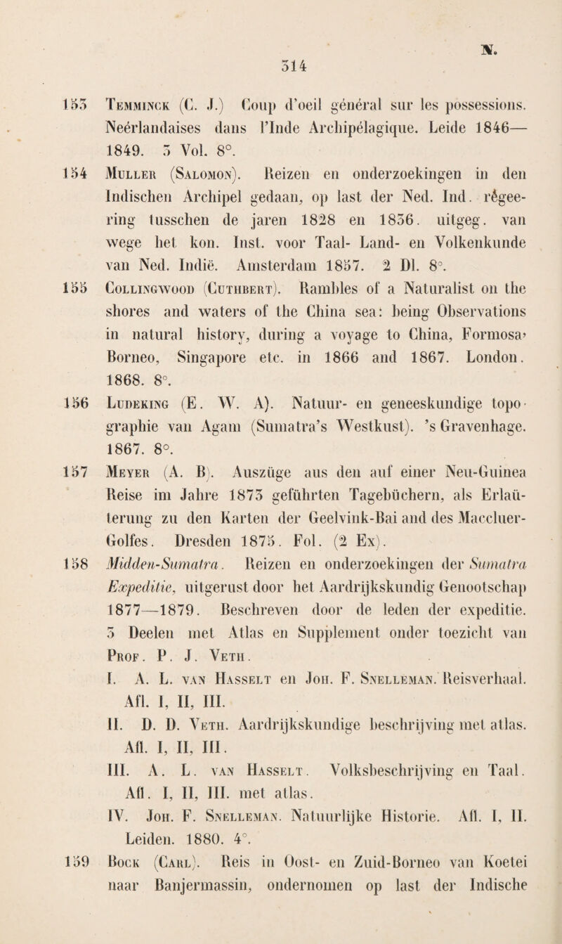 155 Temminck (C. J.) Coup cFoeil général sur les possessions. Neérlandaises dans TInde Archipélagique. Leide 1846— 1849. 5 Vol. 8°. 154 Muller (Salomon). Reizen en onderzoekingen in den Indischen Archipel gedaan, op last der Ned. Ind. règee- ring tusschen de jaren 1828 en 1856. uitgeg. van wege het kon. Inst. voor Taal- Land- en Volkenkunde van Ned. Indië. Amsterdam 1857. 2 Dl. 8°. 155 Collingwood (Guthbert). Rambles of a Naturalist on the shores and waters of the China sea: heing Ohservations in natural history, during a voyage to China, Formosa> Romeo, Singapore etc. in 1866 and 1867. London. 1868. 8°. 156 Ludeking (E. W. A). Natuur- en geneeskundige topo- graphie van Agam (Suma tra’s Westkust), ’s Gravenhage. 1867. 8°. 157 Meyer (A. B). Auszüge aus den auf einer Neu-Guinea Reise im Jahre 1875 geführten Tagehüchern, als Erlaü- lerung zu den Karten der Geelvink-Bai and des Maccluer- Golfes. Dresden 1875. Fol. (2 Ex). 158 Midden-Sumatra. Reizen en onderzoekingen der Suma tra Expeditie, uitgerust door het Aardrijkskundig Genootschap 1877—1879. Beschreven door de leden der expeditie. 5 Deelen met Atlas en Supplement onder toezicht van Prof. P. J. Veth. ï. A. L. van Hasselt en Jon. F. Snelleman. Reisverhaal. Afl. 1, II, III. II. D. D. V eth. Aardrijkskundige beschrijving met atlas. Afl. I, II, III. III. A. L. van Hasselt. Volksheschrijving en Taal. Afl. I, II, III. met atlas. IV. Jon. F. Snelleman. Natuurlijke Historie. Afl. I, II. Leiden. 1880. 4°. 159 Bock (Carl). Reis in Oost- en Zuid-Borneo van Koetei naar Banjermassin, ondernomen op last der Indische