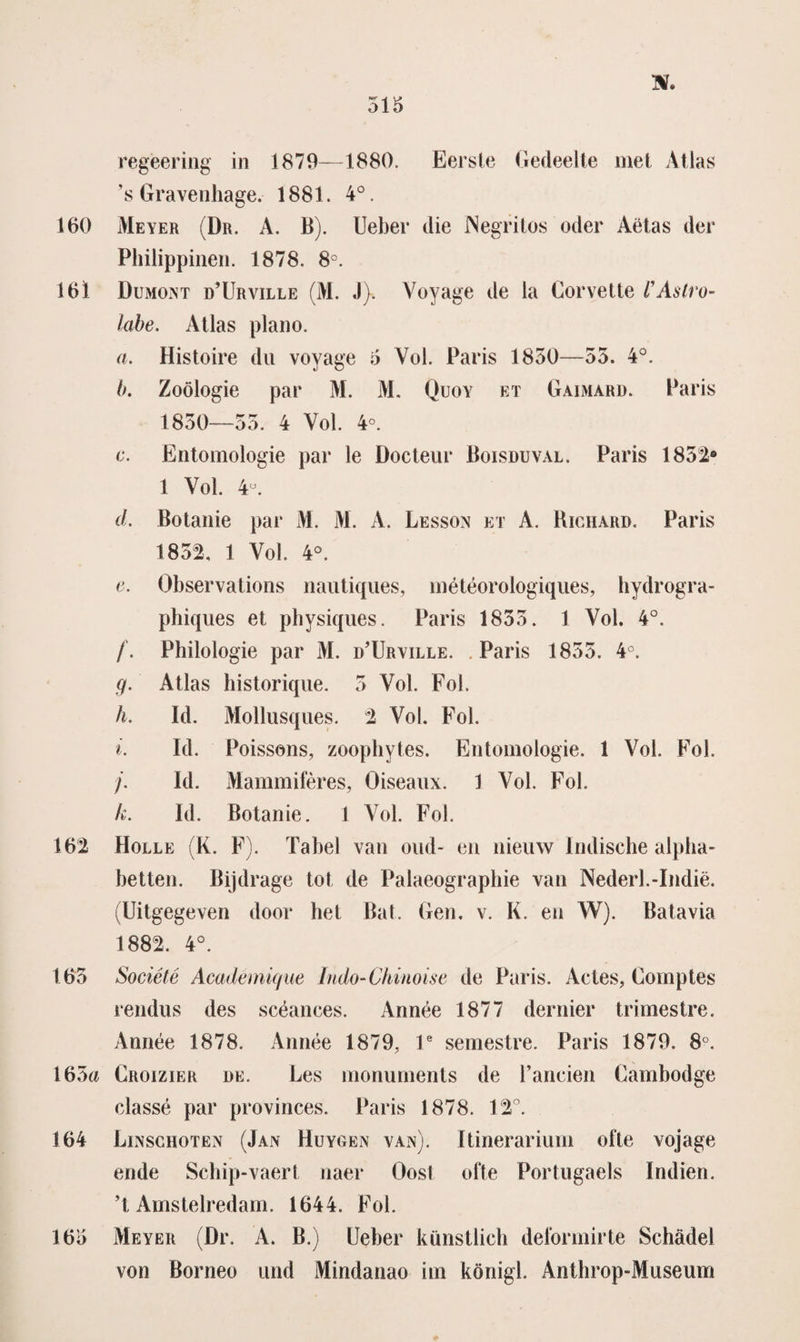 regèering in 1879—1880. Eerste Gedeelte met Atlas ’s Gravenhage. 1881. 4°. 160 Meyer (Dr. A. B). Ueber die INegritos oder Aëtas der Philippinen. 1878. 8°. 161 Dumont ü’Urville (M. J). Voyage de la Gorvette VAstro- labe. Atlas plano. a. Histoire du voyage o Vol. Paris 1850—55. 4°. Ik Zoölogie par M. M. Quoy et Gaimard. Paris 1850—55. 4 Vol. 4°. c. Entomologie par le Docteur Boisduval. Paris 1852* 1 Vol. 4°. d. Botanie par M. M. A. Lessön et A. Richard. Paris 1852, 1 Vol. 4°. e. Observations nautiques, météorologiques, hydrogra- phiques et physiques. Paris 1855. 1 Vol. 4°. /. Philologie par M. d’Urville. . Paris 1855. 4°. g. Atlas historique. 5 Vol Fol. h. ld. Mollusques. 2 Vol. Fol. i. Id. Poissons, zoophytes. Entomologie. 1 Vol. Fol. j. ld. Mammifères, Öiseaux. 1 Vol. Fol. k. ld. Botanie. 1 Vol. Fol. 162 Holle (K. F). Tabel van oud- en nieuw Indische alpha- betten. Bijdrage tot de Palaeographie van Nederl.-Indië. (Uitgegeven door het Bat. Gen. v. K. en W). Batavia 1882. 4°. 165 Société Académkjue Indo-Chinoise de Paris. Actes, Comptes rendus des scéances. Année 1877 der nier trimestre. Année 1878. Année 1879, V semestre. Paris 1879. 8°. 165a Croizier de. Les monuments de Fancien Gambodge classé par provinces. Paris 1878. 12°. 164 Liisschoten (Jan Huygen van). Itinerarium ofte vojage ende Schip-vaert naer Oost ofte Portugaels Indien. ’t Amstelredam. 1644. Fol. 165 Meyer (Dr. A. B.) Ueber künstiich deformirte Schadel von Borneo und Mindanao iin königl. Anthrop-Museum