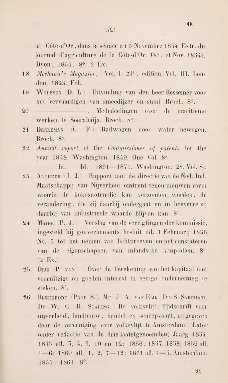 .121 la Cöte-d’Or, dans la séance du 5 Novembre 1854. Exlr. du journal d’agriculture de la Cöte-d’Or. Oei, et Nov. 1854). Dy on, 1854. 8°. 2 Ex. v y 18 Mechanicus Magazine. Vol. I. 21lh. edition. Vol. UT. Lon- don. 1825. Fol. 19 Wolfson D. L.) • Uitvinding van den lieer Bessemer voor het vervaardigen van smeedijzer en staal. Broch. 8°. *20 ————— -—. Mededeelingen over de maritieme werken Ie Soerabaija. Broch. 8°. 21 Deeleman ik F.) Radwagen door water bewogen. Broch. 8C. •) o 24 •) jmi • F Annual report of the Commissioner of patents lor the vear 1848. Washington. 1849. One Vol. 8°. Td. Id. 1861—1871. Washington. 28. Vol. 8°. Altheer (J. J.) Rapport aan de directie van de Ned. Ind. Maatschappij van Nijverheid omtrent eenen nieuwen vorm waarin de kokosnotenolie kan verzonden worden, de verandering, die zij daarbij ondergaat en in hoeverre zij daarbij van industrieele waarde blijven kan. 8'. Mater (P. J. Verslag van de verrigtingen der kommissie, ingesteld bij gou vernemen l.s besluit dd. 1 Fehruarij 1856 No. ö tot het nemen van lichtproeven en het constateren van de eigenschappen van inlandsche lamp-nliën. 8. (2 Ex.) Dijk (P. van). Over de berekening van het kapitaal met vooruitzigt op goeden interest in eenige onderneming Ie steken. S\ Bleekrode (Prof S.), Mr. .1. A. vax Eijk , Dr. S. Sarphati, Dr W. E. H. Staring. De volksvlijt. Tijdschrift voor nijverheid, landbouw, handel en scheepvaart, uitgegeven door de vereeniging voor volksvlijt te Amsterdam. (Later onder redactie van de drie laatstgenoemden). Jaarg. 1854: 1855 afl. 3, 4, 9. 10 en 12: 1—6; 1860 afl. 1, 2, 7—12: 1854—1861. 8°. 1856; 1857; 1858; 1859 alk 1861 alk 1—5. Amsterdam, 21