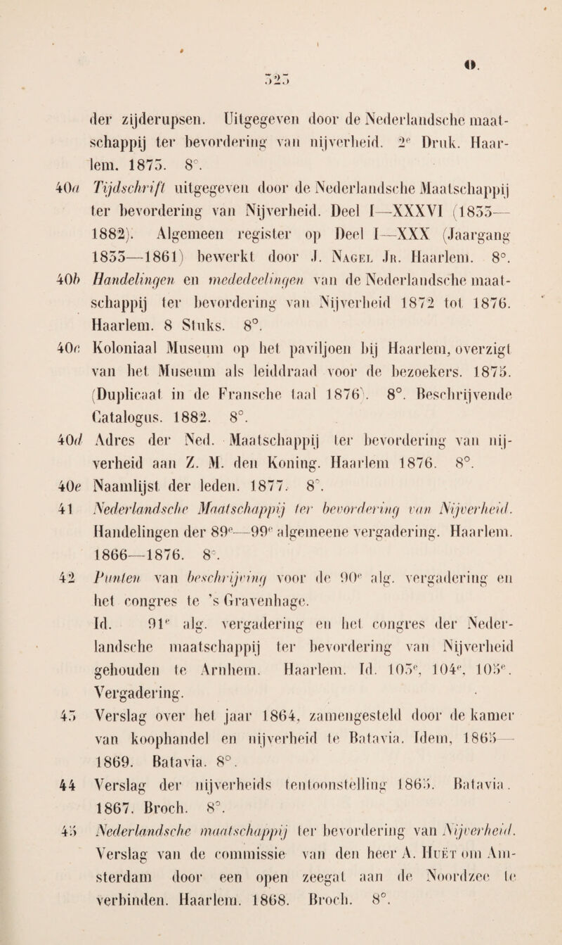 I # o. der zijderupsen. Uitgegeven door de Nederlandsehe maat¬ schappij ter bevordering van nijverheid. 2P Druk. Haar¬ lem. 1875. 8°. 40/ Tijdschrift uitgegeven door de Nederlandsehe Maatschappij ter bevordering van Nijverheid. Deel I—XXXVI (1855— 1882). Algemeen register op Deel I—XXX (Jaargang 1855—1861) bewerkt door J. Nagel Jr. Haarlem. 8°. 40/) Handelingen en mededeelingen van de Nederlandsehe maat¬ schappij ter bevordering van Nijverheid 1872 tot 1876. Haarlem. 8 Stuks. 8°. 40c Koloniaal Museum op het paviljoen hij Haarlem, overzigt van het Museum als leiddraad voor de bezoekers. 1875. (Duplicaat in de Fransche taal 1876 . 8°. Beschrijvende Catalogus. 1882. 8°. 40d Adres der Ned. Maatschappij ter bevordering van nij¬ verheid aan Z. M. den Koning. Haarlem 1876. 8°. 40c Naamlijst der leden. 1877. 8 . 41 Nederlandsehe Maatschappij ter bevordering van Nijverheid. Handelingen der 89°—99f algemeene vergadering. Haarlem. 1866—1876. 8°. 42 Punten van beschrijving voor de 90' alg. vergadering en het congres te ’s Gravenhage. Id. 91e alg. vergadering en het congres der Neder- landsche maatschappij ter bevordering van Nijverheid gehouden te Arnhem. Haarlem. Td. 105e, 104(\ 105e. Vergadering. 45 Verslag over het jaar 1864, zamengesteld door de kamer van koophandel en nijverheid te Batavia. Idem, 1865 1869. Batavia. 8°. 44 Verslag der nijverheids tentoonstelling 1865. 1867. Broch. 8°. Batavia . Nederlandsehe maatschappij ter bevordering van Nijverheid. Verslag van de commissie van den heer A. Huët om Am¬ sterdam door een open zeegat aan de Noordzee Ie verbinden. Haarlem. 1868. Broch. 8°.