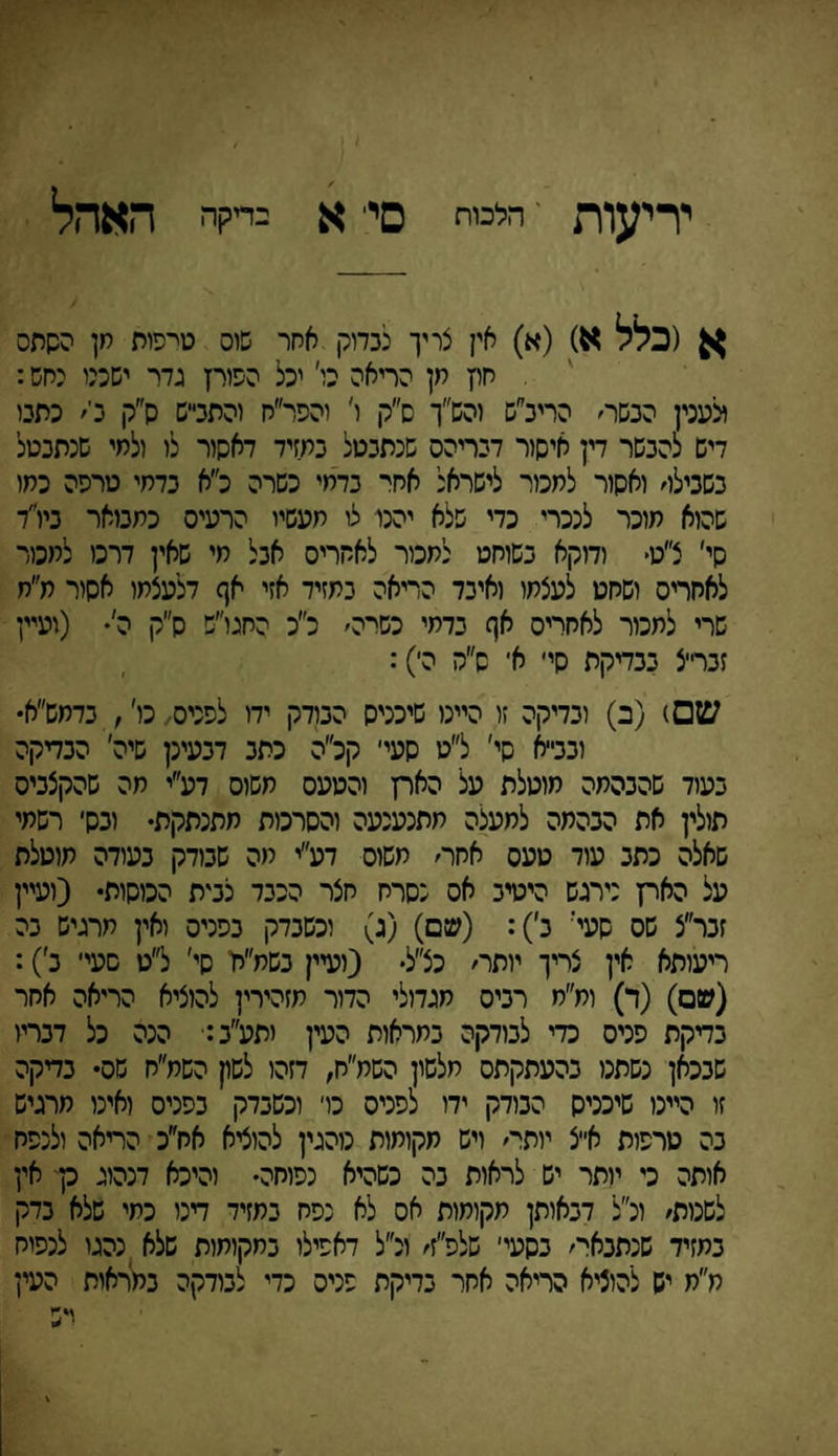 יריעות י' הלכות סי׳ א כריקה האהל א (כלל א) (א) אין צריך לכדוק אחר שוס טיפות חן השתס חוץ חן הריאה כו׳ יכל הפורץ גדר ישמו יחש: ולענין הבשר׳ הריג״ש זהש״ך ס״ק ו' והפר״ח והתבייש ס״ק כי׳ כתבו דיש להבשר דין איסור דבריהס שנתבטל במזיד דאסור לו ולמי שנתבטל בשבילו׳ ואסור לחכור לישראל אחו־ בדחי כשרה ל׳א בדחי טרפה כמו שהוא מוכר לנכרי כדי שלא יהנו לו מעשיו הרעיס כתבואר ביו״ד סי׳ צ״ט* ודוקא בשוחט לחכור לאחרים אבל חי שאין דרכו למכור לאחריס ושחט לעצמו ואיבד הריאה בתזיד אזי אף דלעצתו אסיר מ״ח שרי לחכור לאחריס אף בדחי כשי־ה׳ כ״כ החגו״ש ס״ק ה'• (ועיין זברי־צ בבדיקת סי׳ א־ ס״ה הי): ש□) (ב) ובדיקה זו היינו שיכניס הבודק ידו לפניס,כו', בדחש״א• וכב״א שי' ל״ט סעי׳ קכ״ה כתב דבעינן שיה׳ הבדיקה בעוד שהבהמה מוטלת על האת והטעס חשוס דע״י חה שהקצביס תולין את הבהמה למעצה חתנענעה והסרכות מתנתקת• וכס׳ רשמי שאלה כתב עוד טעס אחר׳ משוס דע״י מה שבודק בעודה מוטלת על האת נירגש היטיב אס כסרח חצר הכבד צמת הכוסות• (ועיין זכר״צ שס שעי' ב׳): (שם) (ג) וכשבדק בפניס ואין תרגיש בה ריעזתא אין צריך יותר׳ כצ״ל• (יעיין בשמ״יז סי׳ ל״ט סעי׳ ב׳): (שם) (ד) ומ״ח רביס מגדולי הדור מזהירין להוציא הריאה אחר בדיקת פניס כדי לבודקה במראות העין יתע״ב: הנה כל דבריו שבכאן נשתנו בהעתקתם מלשון השמ״ח, דזהו לשק השמ״ח שס• בדיקה זו היינו שיכניס הבודק ידו לפניס כד וכשבדק בפניס ואינו מרגיש בה טרפות א״צ יותר׳ ויש מקומות נוהגין להוציא אח׳׳כ הריאה ולנפח אותה כי ייתר יש לראות בה כשהיא נפוחה• והיכא דנהוג כך אין לשנות׳ ינ״ל דבאותן מקומות אס לא נפח במזיד דינו כמי שלא בדק במזיד שנתבאי־׳ בסעי׳ שלפ״ז׳ ונ״ל דאפילו במקומות שלא נהגו לנפוח מ״מ יש להוציא הריאה אחר בדיקת פניס כדי לבודקה במראות העין