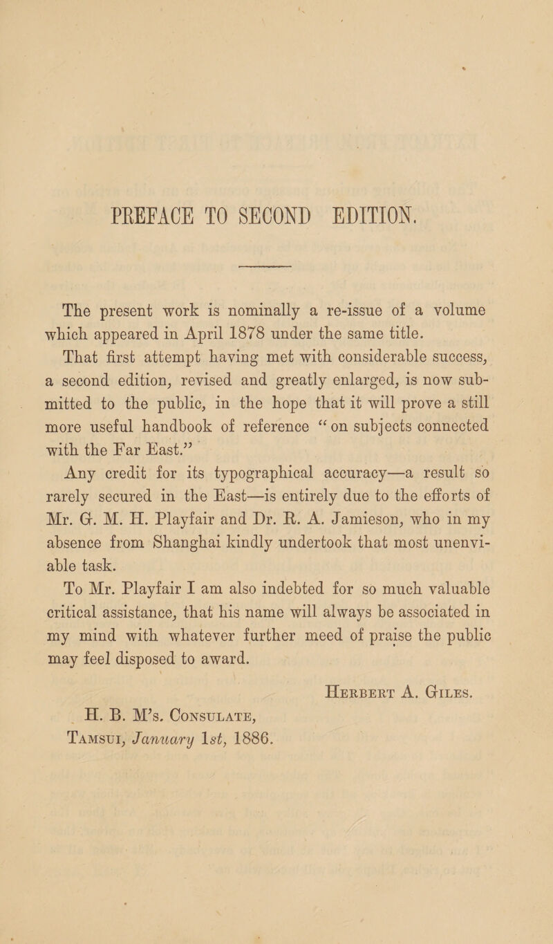 PREFACE TO SECOND EDITION. The present work is nominally a re-issue of a volume which appeared in April 1878 under the same title. That first attempt having met with considerable success^ a second edition, revised and greatly enlarged, is now sub¬ mitted to the public, in the hope that it will prove a still more useful handbook of reference “ on subjects connected with the Far East.'’^ Any credit for its typographical accuracy—a result so rarely secured in the East—is entirely due to the efforts of Mr. Gr. M. H. Playfair and Dr. E-. A. Jamieson, who in my absence from Shanghai kindly undertook that most unenvi¬ able task. To Mr. Playfair I am also indebted for so much valuable critical assistance, that his name will always be associated in my mind with whatever further meed of praise the public may feel disposed to award. Herbert A. Giles. H. B. M^s. Consulate, Tamsui, January 1st, 1886.