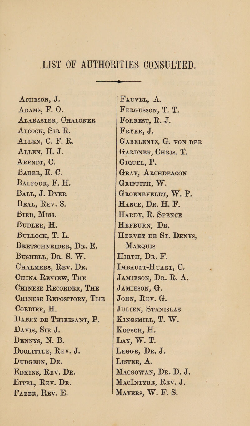 LIST OF AUTH0EITIE8 CONSULTED. Acheson, J. Adams, F. 0. Alabaster, Chaloner Alcock, Sir K. Allen, C. F. F. Allen, H. J. Arendt, C. Baber, E. C. Baleour, F. H. Ball, J. Dyer Beal, Eev. S. Bird, Miss. Budler, H. Bullock, T. L. Bretschneider, Dr. E. Bushell, Dr. S. W. Chalmers, Rev. Dr. China Review, The Chinese Recorder, The Chinese Repository, The CoRDIER, H. Dabry de Thieesant, P. Davis, Sir J. Dennys, N. B. Doolittle, Rev. J. Dudgeon, Dr. Edkins, Rev. Dr. Eitel, Rev. Dr. Faber, Rev. E. Fauvel, a. Fergusson, T. T. Forrest, R. J. Fryer, J. GtABELENTZ, G-. VON DER Gardner, Chris. T. Giquel, P. Gray, Archdeacon Griffith, W. Groeneveldt, W. P. Hance, Dr. H. F. Hardy, R. Spence Hepburn, Dr. Hervey de St. Denys, Marquis Hirth, Dr. F. Imbault-Huart, 0. Jamieson, Dr. R. A. Jamieson, G. John, Rev. G. JuLiEN, Stanislas Kingsmill, T. W. Kopsch, H. Lay, W. T. Legge, Dr. j. Lister, A. Macgowan, Dr. D. J. MacIntyre, Rev. J. Mayers, W. F. S.