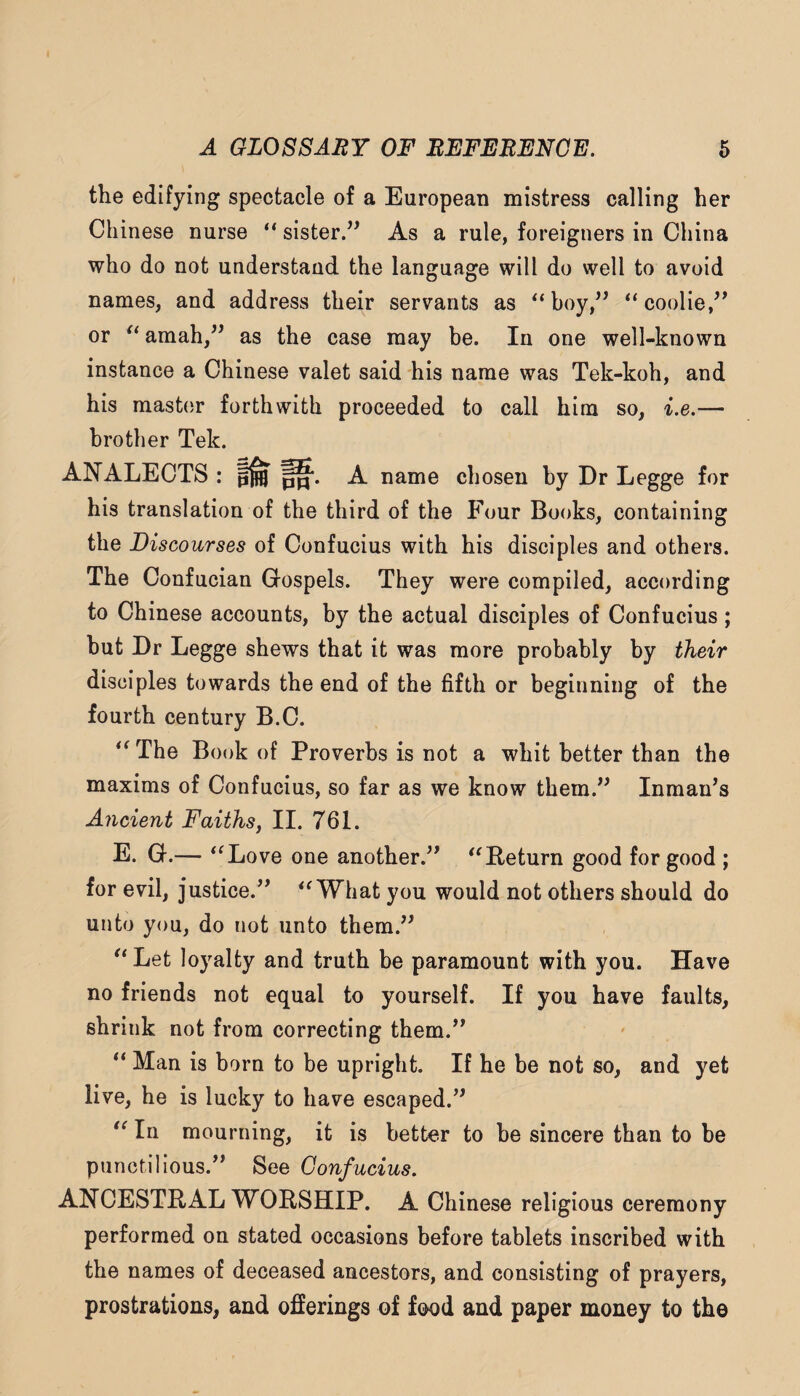 the edifying spectacle of a European mistress calling her Chinese nurse “ sister/^ As a rule, foreigners in China who do not understand the language will do well to avoid names, and address their servants as ^‘boy,’’ “coolie,^' or amah,” as the case may be. In one well-known instance a Chinese valet said his name was Tek-koh, and his master forthwith proceeded to call him so, i.e.— brother Tek. ANALECTS : A name chosen by Dr Legge for his translation of the third of the Four Books, containing the Discourses of Confucius with his disciples and others. The Confucian Gospels. They were compiled, according to Chinese accounts, by the actual disciples of Confucius; hut Dr Legge shews that it was more probably by their disciples towards the end of the fifth or beginning of the fourth century B.C. The Book of Proverbs is not a whit better than the maxims of Confucius, so far as we know them.^^ Inman’s Ancient Faithsy II. 761. E. G.— *^Love one another.” '^Return good for good ; for evil, justice.” What you would not others should do unto you, do not unto them.” '*Let loyalty and truth be paramount with you. Have no friends not equal to yourself. If you have faults, shrink not from correcting them.” Man is born to be upright. If he be not so, and yet live, he is lucky to have escaped.” In mourning, it is better to he sincere than to be punctilious.” See Confucius. ANCESTRAL WORSHIP. A Chinese religious ceremony performed on stated occasions before tablets inscribed with the names of deceased ancestors, and consisting of prayers, prostrations, and ofierings of food and paper money to the