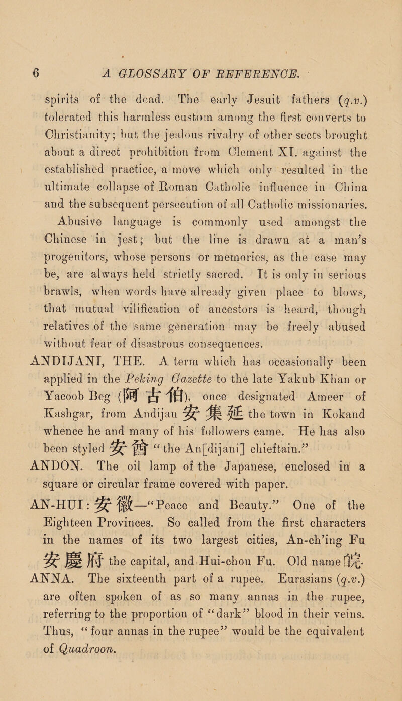 spirits of the dead. The early Jesuit fathers {q.v.) tolerated this harmless custom among the first converts to Christianity; but the jealous rivalry of other sects brought about a direct prohibition from Clement XI. against the established practice, a move which only resulted in the ultimate collapse of Roman Catholic influence in China and the subsequent persecution of all Catholic missionaries. Abusive language is commonly used amongst the Chinese in jest; but the line is drawn at a maids progenitors, whose persons or memories, as the case may be, are always held strictly sacred. It is only in serious brawls, when words have already given place to blows, that mutual viliflcation of ancestors is heard, though relatives of the same generation may be freely abused without fear of disastrous consequences. ANDTJANI, THE. A term which has occasionally been applied in the Peking Gazette to the late Yakub Khan or Yacoob Beg once designated Ameer of Kashgar, from Andijan ^ ^ ^ the town in Kokand whence he and many of his followers came. He has also been styled ^Hhe An[dijani] chieftain.'’’ ANHON. The oil lamp of the Japanese, enclosed in a square or circular frame covered with paper. AJST-HUI: ^ —“Peace and Beauty.” One of the Eighteen Provinces. So called from the first characters in the names of its two largest cities, An-ch’ing Fu ^ ^ capital, and Hui-chou Fu. Old namef]^. ANNA. The sixteenth part of a rupee. Eurasians {q.v.) are often spoken of as so many annas in the rupee, referring to the proportion of “dark” blood in their veins. Thus, “four annas in the rupee” would be the equivalent of Quadroon.