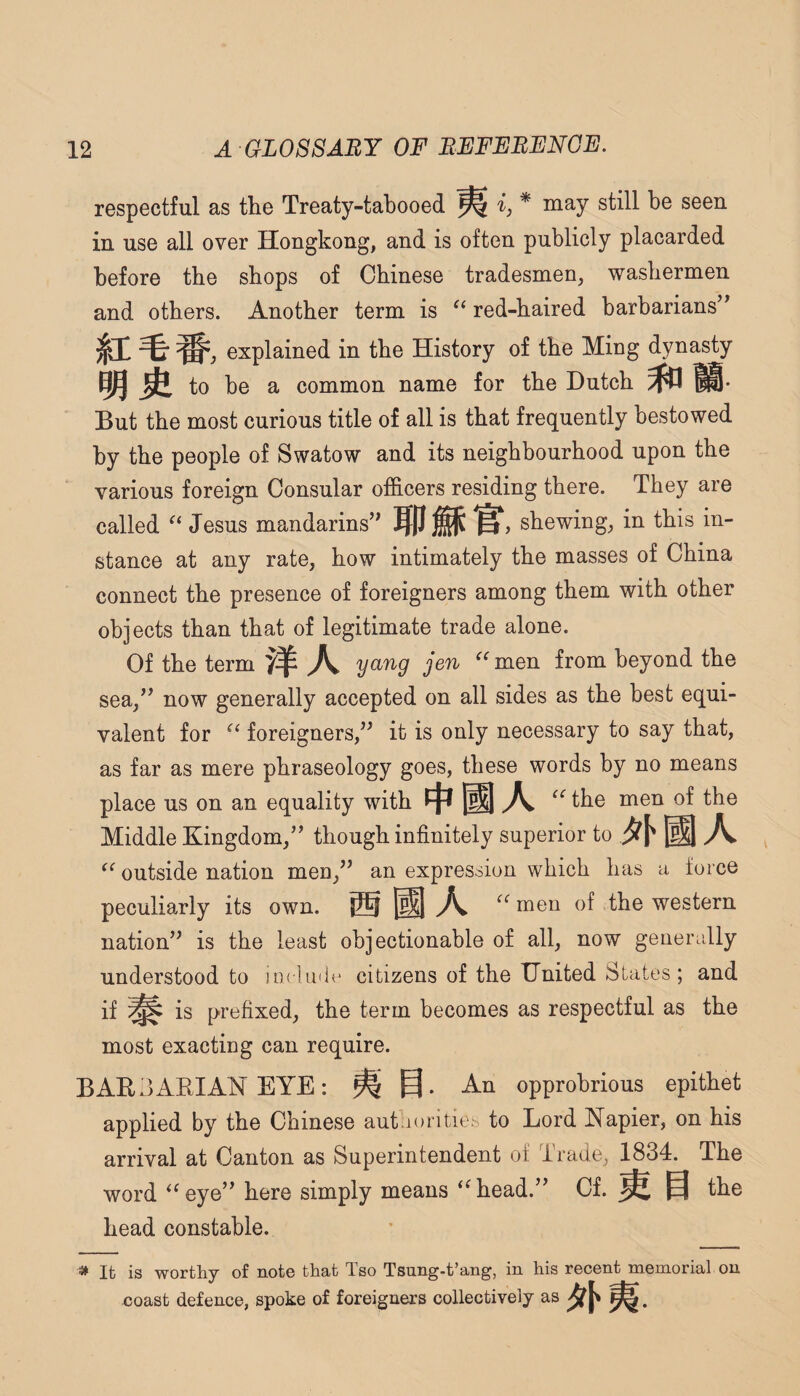 respectful as the Treaty-tabooed ij* niay still be seen in use all over Hongkong, and is often publicly placarded before the shops of Chinese tradesmen, washermen and others. Another term is red-haired barbarians’* explained in the History of the Ming dynasty to be a common name for the Hutch But the most curious title of all is that frequently bestowed by the people of Swatow and its neighbourhood upon the various foreign Consular officers residing there. They are called Jesus mandarins” nm^ , shewing, in this in¬ stance at any rate, how intimately the masses of China connect the presence of foreigners among them with other objects than that of legitimate trade alone. Of the term ydTig jen ^^men from beyond the sea,” now generally accepted on all sides as the best equi¬ valent for foreigners,” it is only necessary to say that, as far as mere phraseology goes, these words by no means place us on an equality with A the men of the Middle Kingdom,” though infinitely superior to A outside nation men,” an expression which has a force peculiarly its own. ® ^ men of the western nation” is the least objectionable of all, now generally understood to incluilc citizens of the United States; and if is prefixed, the term becomes as respectful as the most exacting can require. BARBARIAN EYE: ^ An opprobrious epithet applied by the Chinese autaoritiet, to Lord Kapier, on his arrival at Canton as Superintendent of Trade, 1834. The word ‘^eye” here simply means ‘^head.” Cf. ^ § the head constable. » It is worthy of note that Tso Tsung-t’ang, in his recent memorial on coast defence, spoke of foreigners collectively as