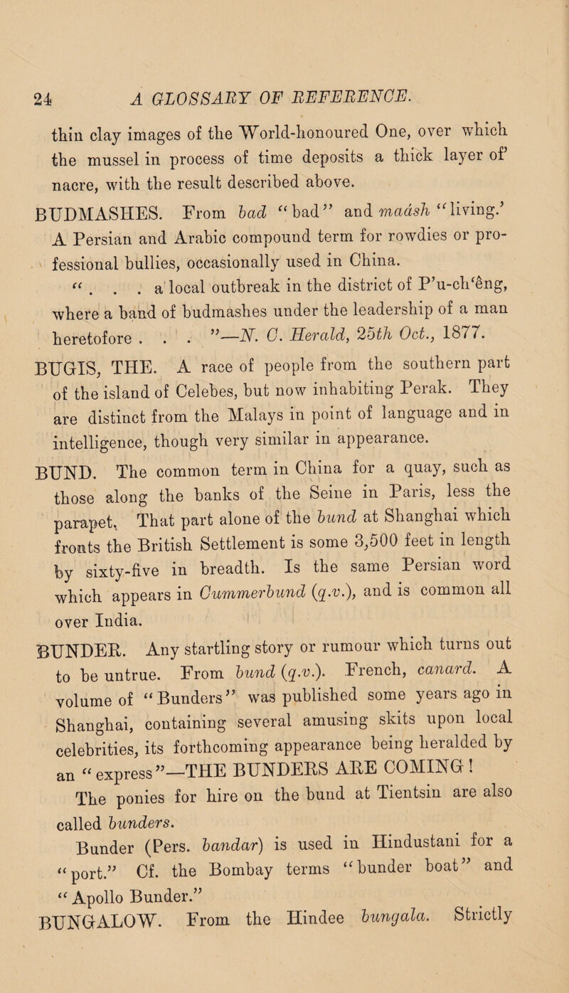 thin clay images of the World-honoured One, over which the mussel in process of time deposits a thick layer of nacre, with the result described above. BUDMASHES. From had '‘bad'’ and mads/i‘'living.’ A Persian and Arabic compound term for rowdies or pro- ^ fessional bullies, occasionally used in China. “ . . . a'local outbreak in the district of P’u-ch‘eng, where a band of budmashes under the leadership of a man heretofore . . • —A^. G. HoTald, Oct., 18T7. BEGIS, THE. A race of people from the southern part of the island of Celebes, but now inhabiting Perak. They kre distinct from the Malays in point of language and in intelligence, though very similar in appearance. BUND. The common term in China for a quay, such as those along the banks of the Seine in Paris, less the parapet, That part alone of the hund at Shanghai which fronts the British Settlement is some 3,500 feet in length by sixty-five in breadth. Is the same Persian word which appears in Ciimmerhund (q.v.), and is common all over India. BUNDER. Any startling story or rumour which turns out to be untrue. From hund (q^v.). French, canard. A volume of “Bunders” was published some years ago in Shanghai, containing several amusing skits upon local celebrities, its forthcoming appearance being heralded by an “ express”—THE BUNDERS ARE COMING ! The ponies for hire on the bund at Tientsin are also called hunders. Bunder (Pers. handar) is used in Hindustani for a “port.” Cf. the Bombay terms “bunder boat” and “ Apollo Bunder.” BUNGALOW. From the Hindee hungala. Strictly