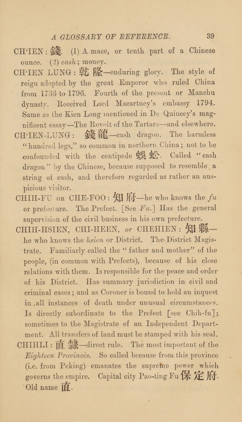 CH^IEN : (1) A mace, or tenth part of a Chinese ounce. (2) cash; money. CH'IEN LUNG : |^—enduring glory. The style of reign adopted by the great Emperor who ruled China from 1736 to 1796. Fourth of the present or Manchu dynasty. Eeceived Lord Macartney’s embassy 1794. Same as the Kien Long mentioned in Do Quincey’s mag¬ nificent essay—The Revolt of the Tartars—and elsewhere. CHTEN-LUAGr: ^ —cash dragon. The harmless ^‘hundred legs,” so common in northern China; not to be confounded with the centipede Called ‘^cash dragon” by the Chinese, because supposed to resemble a string of cash, and therefore regarded as rather an aus¬ picious visitor. CHIH-FU OR CHE-FOO : ^ )f}—he who knows the fu or prefecture. The Prefect. [See Fu.~\ Has the general supervision of the civil business in his own prefecture. CHIH-HSIEN, CHI-HEEN, or CHEHIEN : M— he who knows the hsien or District. The District Magis¬ trate. Familiarly called the ‘‘'father and mother” of the people, (in common with Prefects), because of his close relations with them. Is responsible for the peace and order of his District. Has summary jurisdiction in civil and criminal cases ; and as Coroner is bound to hold an inquest in all instances of death under unusual circumstances. Is directly subordinate to the Prefect [see Chih-fu] sometimes to the Magistrate of an Independent Depart¬ ment. All transfers of land must be stamped with his seal. CHIHLI: —direct rule. The most important of the Eighteen Provinces. So called because from this province (i.e. from Peking) emanates the supreme power which governs the empire. Capital city Pao-ting Fu Old name [J.