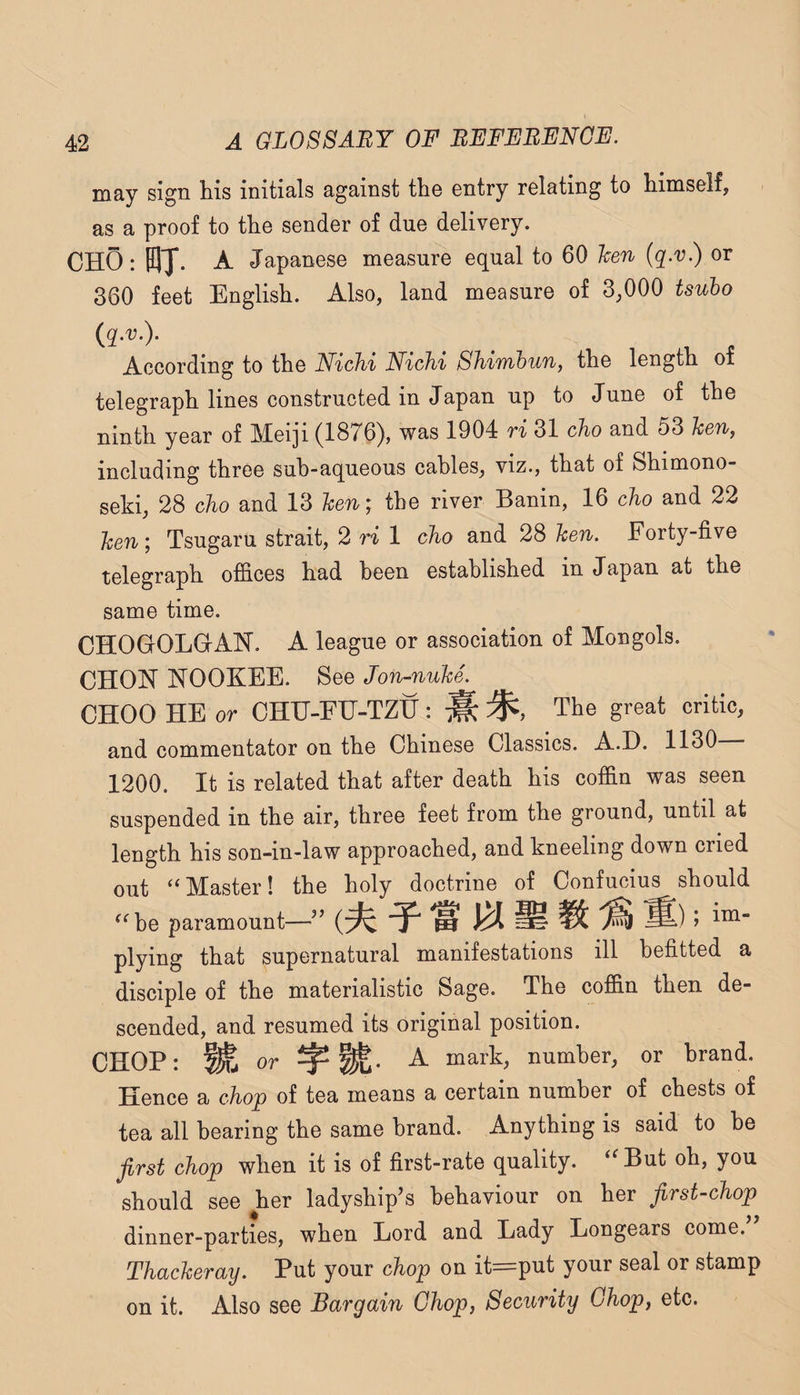 may sign his initials against the entry relating to himself, as a proof to the sender of due delivery. CHO: fflj. A Japanese measure equal to 60 hen (q.v.) or 360 feet English. Also, land measure of 3,000 tsuho {q.v). ^ According to the Nichi NicJii Shimoun, the length of telegraph lines constructed in Japan up to June of the ninth year of Meiji (1876), was 1904 ri 31 cho and 53 hen, including three sub-aqueous cables, viz., that of Shimono- seki, 28 cho and 13 hen; the river Banin, 16 cho and 22 hen; Tsugaru strait, 2 ri 1 cho and 28 hen. Forty-five telegraph offices had been established in Japan at the same time. CHOGOLGAN. A league or association of Mongols. CHON NOOKEE. See Jon-nuhe. CHOO HE or CHH-EH-TZtj: M The great critic, and commentator on the Chinese Classics. A.I). 1130 1200. It is related that after death his coffin was seen suspended in the air, three feet from the ground, until at length his son-in-law approached, and kneeling down cried out ‘‘Master! the holy doctrine of Confucius should “be paramount—’’ ^ ^ ^ S) > plying that supernatural manifestations ill befitted a disciple of the materialistic Sage. The coffin then de¬ scended, and resumed its original position. CHOP: Wa or A mark, number, or brand. Hence a chop of tea means a certain number of chests of tea all bearing the same brand. Anything is said to be first chop when it is of first-rate quality. ‘'But oh, you should see her ladyship’s behaviour on her first-chop dinner-parties, when Lord and Lady Longears come. Thacheray. Put your chop on it^put your seal or stamp on it. Also see Bargain Chop, Security Chop, etc.