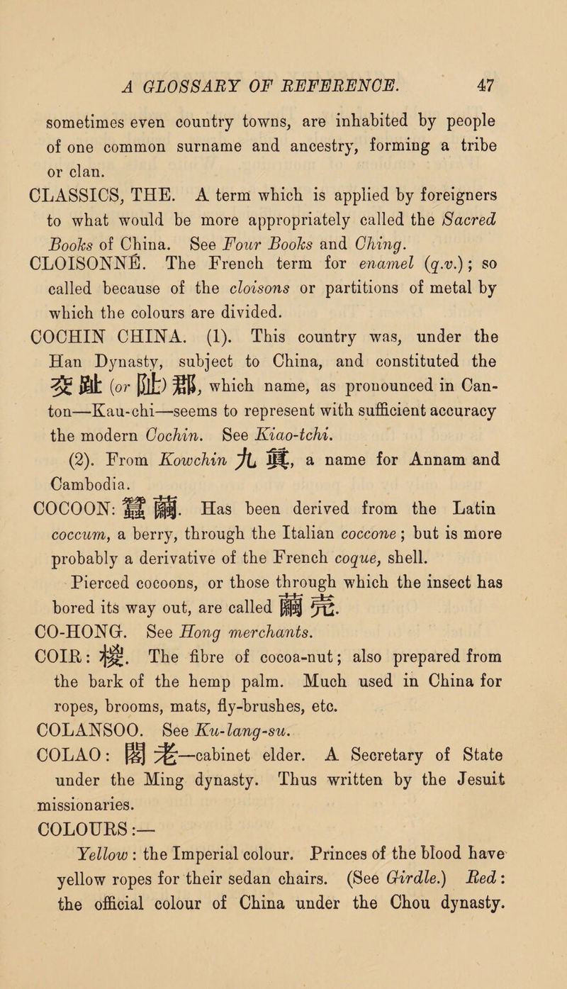 sometimes even country towns^ are inhabited by people of one common surname and ancestry, forming a tribe or clan. CLASSICS, THE. A term which is applied by foreigners to what would be more appropriately called the Sacred Books of China. See Four Books and Ghing. CLOISONNE. The French term for enamel (q.v.); so called because of the cloisons or partitions of metal by which the colours are divided. COCHIN CHINA. (I). This country was, under the Han Dynasty, subject to China, and constituted the l&t (or |J[t) which name, as pronounced in Can¬ ton—Kau-chi—seems to represent with sufficient accuracy the modern Cochin. See Kiao-tchi. (2). From Kowchin Jtj a name for Annam and Cambodia. COCOON: ^ Has been derived from the Latin coccurn, a berry, through the Italian coccone; hut is more probably a derivative of the French coque, shell. Pierced cocoons, or those through which the insect has bored its way out, are called ^2* CO-HONQ-. See Hong merchants. COIR: The fibre of cocoa-nut; also prepared from the bark of the hemp palm. Much used in China for ropes, brooms, mats, fly-brushes, etc. COLANSOO. See Ku-lang~su. COLAO: ^ ^ —cabinet elder. A Secretary of State under the Ming dynasty. Thus written by the Jesuit missionaries. COLOUES Yellow : the Imperial colour. Princes of the blood have yellow ropes for their sedan chairs. (See Girdle.) Red: the official colour of China under the Chou dynasty.