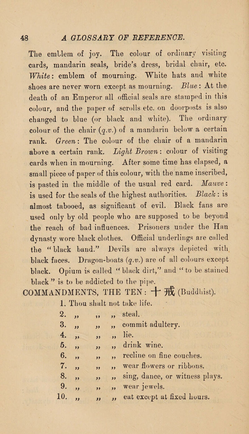 The emllem of joy. The colour of ordinary visiting cards, mandarin seals, bride’s dress, bridal chair, etc. White: emblem of mourning. White hats and white shoes are never worn except as mourning. Blue : At the death of an Emperor all official seals are stamped in this colour, and the paper of scrolls etc. on doorposts is also changed to blue (or black and white). The ordinary colour of the chair {q.v.) of a mandarin below a certain rank. Green: The colour of the chair of a mandarin above a certain rank. Light Brown: colour of visiting cards when in mourning. After some time has elapsed, a small piece of paper of this colour, with the name inscribed, is pasted in the middle of the usual red card. Mauve: is used for the seals of the highest authorities. Black : is almost tabooed, as significant of evil. Black fans are used only by old people who are supposed to be beyond the reach of bad influences. Prisoners under the Han dynasty wore black clothes. Official underlings are called the “black band.” Devils are always depicted with black faces. Di’agon-boats (q.v.) are of all colours exce[)t black. Opium is called “black dirt,” and “ to be stained black ” is to be addicted to the pipe. COMMANDMENTS, THE TEN: (Buddhist). 1. 2. 3. 4. 5. 6. 7. 8. 9. 10. Thou shalt not take life. jy jy yy yy yy yy yy yy yy ,, „ steal. ,, „ commit adultery. „ „ drink wine. „ „ recline on fine couches. „ „ wear flowers or ribbons. ,, „ sing, dance, or witness plays. ,, „ wear jewels. „ ,, eat except at fixed hours.