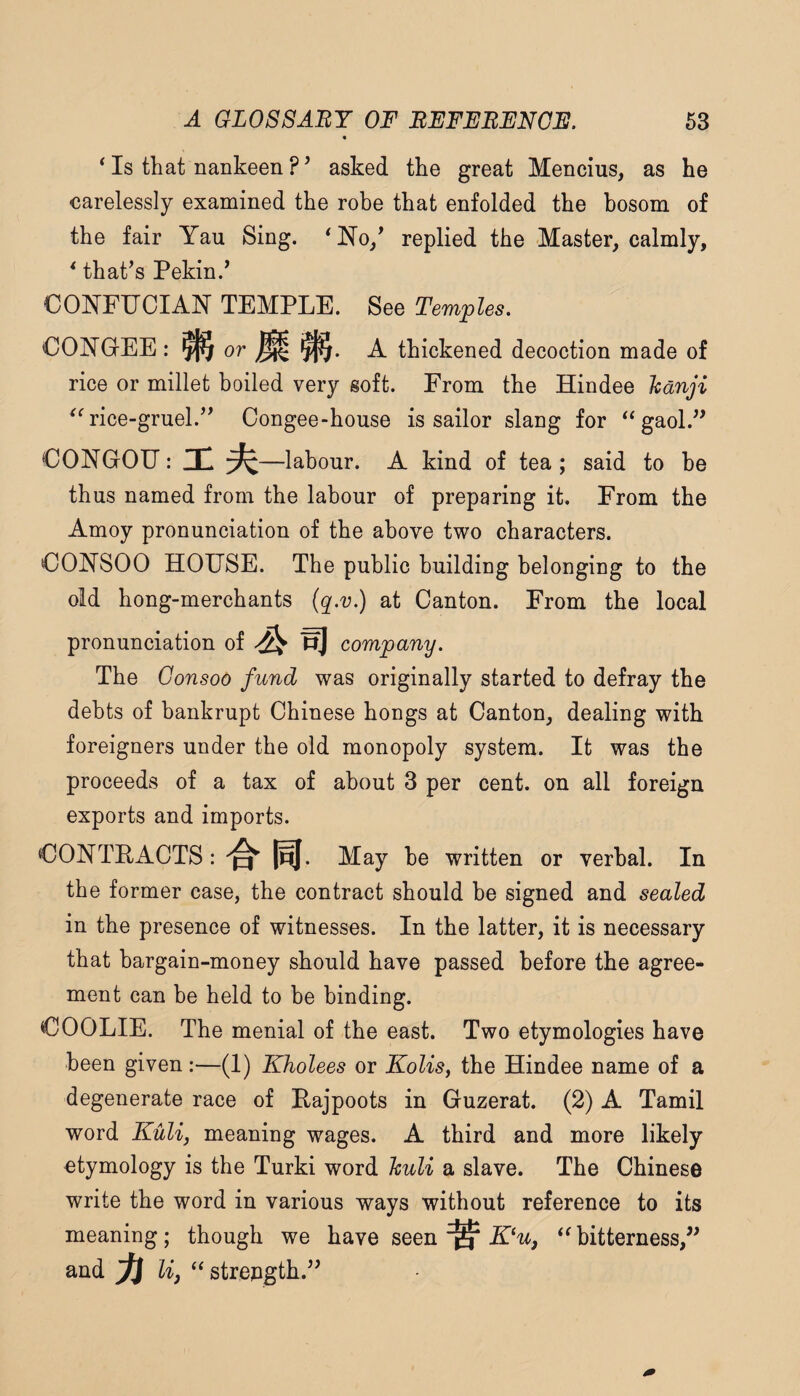 * Is that nankeen asked tke great Mencius, as he carelessly examined the robe that enfolded the bosom of the fair Yau Sing. 'No,' replied the Master, calmly, ' that's Pekin.' CONFIJCIAN TEMPLE. See Temples. CONGEE : ^ or ^ A thickened decoction made of rice or millet boiled very soft. From the Hindee Icanji ^'rice-gruel. Congee-house is sailor slang for gaol. CONGOU: Hi —labour. A kind of tea ; said to be thus named from the labour of preparing it. From the Amoy pronunciation of the above two characters. CONSOO HOUSE. The public building belonging to the old hong-merchants {q^.v.) at Canton. From the local pronunciation of St r] company. The Gonsoo fund was originally started to defray the debts of bankrupt Chinese hongs at Canton, dealing with foreigners under the old monopoly system. It was the proceeds of a tax of about 3 per cent, on all foreign exports and imports. CONTRACTS: ^ PJ. May be written or verbal. In the former case, the contract should be signed and sealed in the presence of witnesses. In the latter, it is necessary that bargain-money should have passed before the agree¬ ment can be held to be binding. COOLIE. The menial of the east. Two etymologies have been given:—(1) Kholees or KoUs, the Hindee name of a degenerate race of Rajpoots in Guzerat. (2) A Tamil word Kulij meaning wages. A third and more likely etymology is the Turki word Jculi a slave. The Chinese write the word in various ways without reference to its meaning; though we have seen u, bitterness, and ^ lif  strength.