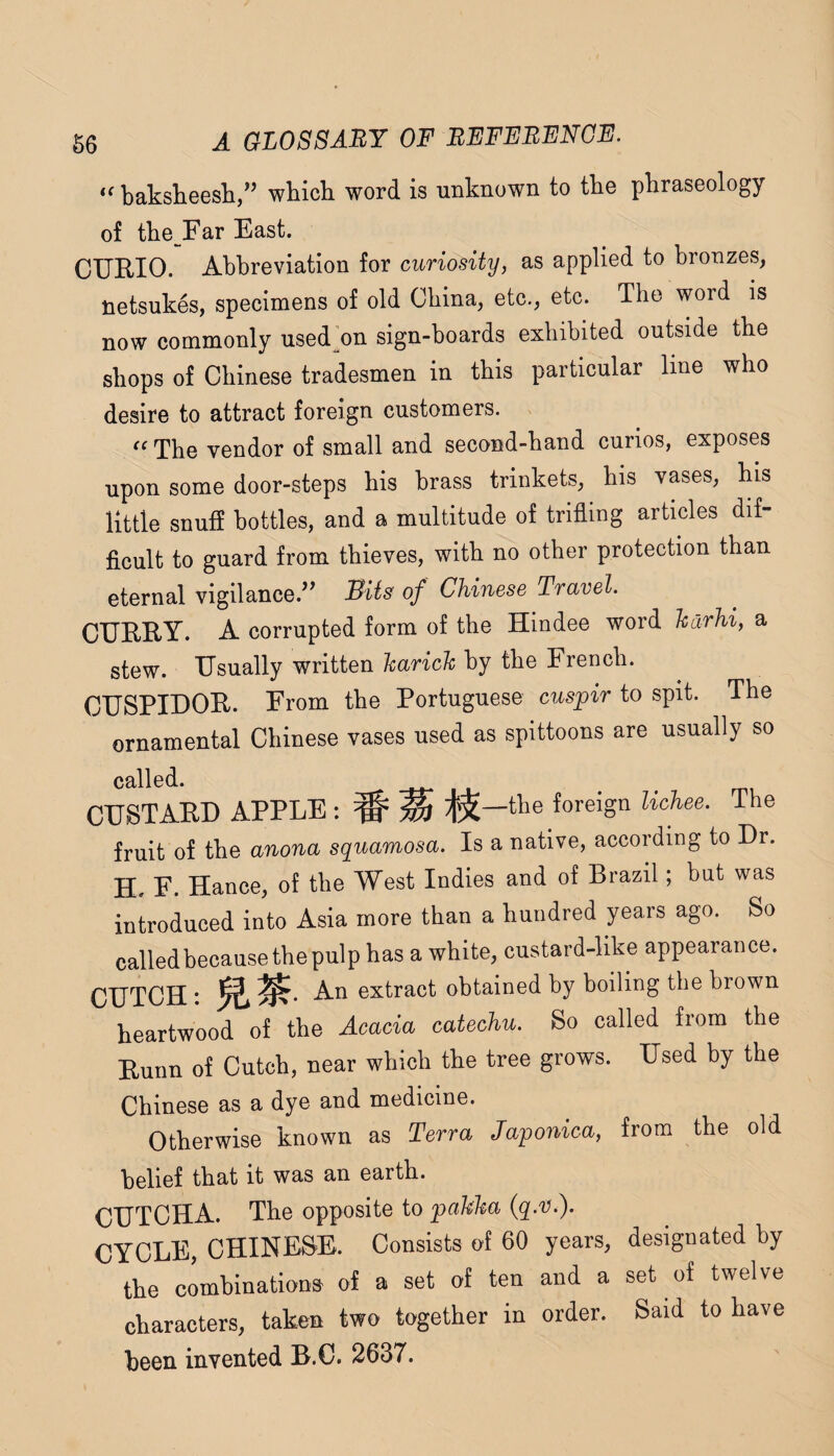 ‘'baksheesh/’ which word is unknown to the phraseology of the Far East. CURIO. Abbreviation for curiosity, as applied to bronzes, netsukes, specimens of old China, etc., etc. The word is now commonly used’on sign-boards exhibited outside the shops of Chinese tradesmen in this particular line who desire to attract foreign customers.  The vendor of small and second-hand curios, exposes upon some door-steps his brass trinkets, his vases, his little snuff bottles, and a multitude of trifling articles dif¬ ficult to guard from thieves, with no other protection than eternal vigilance.” Bits of Chinese Travel. CURRY. A corrupted form of the Hindee word harhi, a stew. Usually written harich by the French. CUSPIDOR. From the Portuguese cuspir to spit. The ornamental Chinese vases used as spittoons are usually so called. CUSTARD APPLE : # ^ the foreign lichee. The fruit of the anona squamosa. Is a native, according to Dr. H. F. Hance, of the West Indies and of Brazil; but was introduced into Asia more than a hundred years ago. So calledbecause the pulp has a white, custard-like appearance. CUTCH • Am extract obtained by boiling the brown heartwood of the Acacia catechu. So called from the Runn of Cutch, near which the tree grows. Used by the Chinese as a dye and medicine. Otherwise known as Terra Japonica, from the old belief that it was an earth. CUTCHA. The opposite to pakha (q.'V.). CYCLE, CHINESE. Consists of 60 years, designated by the combinations of a set of ten and a set of twelve characters, taken two together in order. Said to have been invented B.C. 2637.