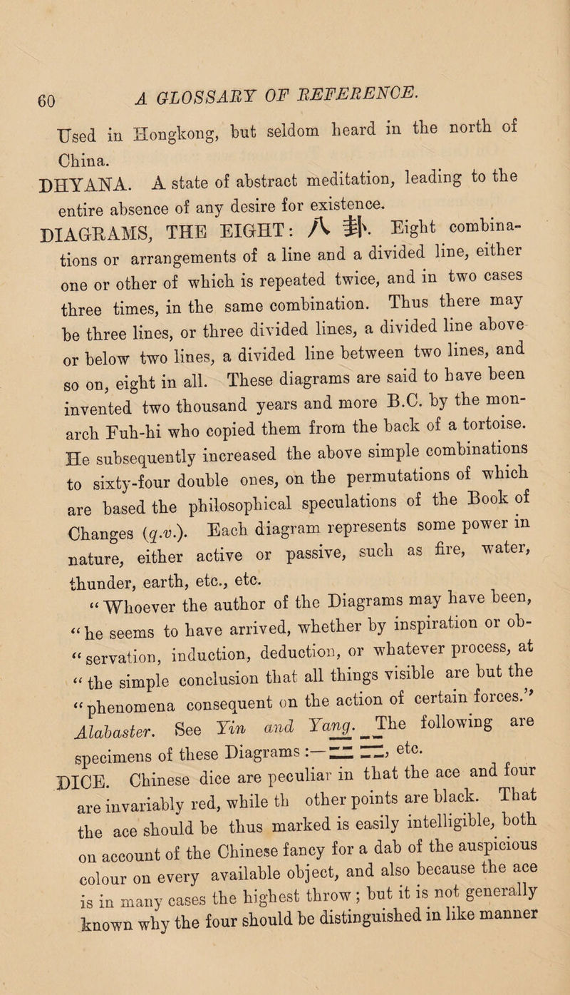 Used iu Hongkong, but seldom heard in the north of China. DHYANA. A state of abstract meditation, leading to the entire absence of any desire for existence. DIAGEAMS, THE EIGHT; A Eight combina¬ tions or arrangements of a line and a divided line, either one or other of which is repeated twice, and in two cases three times, in the same combination. Thus there may¬ be three lines, or three divided lines, a divided line above or below two lines, a divided line between two lines, and so on, eight in all. These diagrams are said to have been invented two thousand years and more B.C. by the mon¬ arch Fuh-hi who copied them from the back of a tortoise. He subsequently increased the above simple combinations to sixty-four double ones, on the permutations of which are based the philosophical speculations of the Book of Changes Each diagram represents some power in nature, either active or passive, such as fire, water, thunder, earth, etc., etc. ‘‘ Whoever the author of the Diagrams may have been, “ he seems to have arrived, whether by inspiration or ob- “ servation, induction, deduction, or whatever process, at “ the simple conclusion that all things visible are but the “ phenomena consequent on the action of certain forces.’' Alabaster. See Yin and Ya^. _Yhe following are specimens of these Diagrams ZZ, etc. DICE. Chinese dice are peculiar in that the ace and four are invariably red, while th other points are black. That the ace should he thus marked is easily intelligible,^ both on account of the Chinese fancy for a dab of the auspicious colour on every available object, and also because the ace is in many cases the highest throw; but it is not generally known why the four should be distinguished in like manner