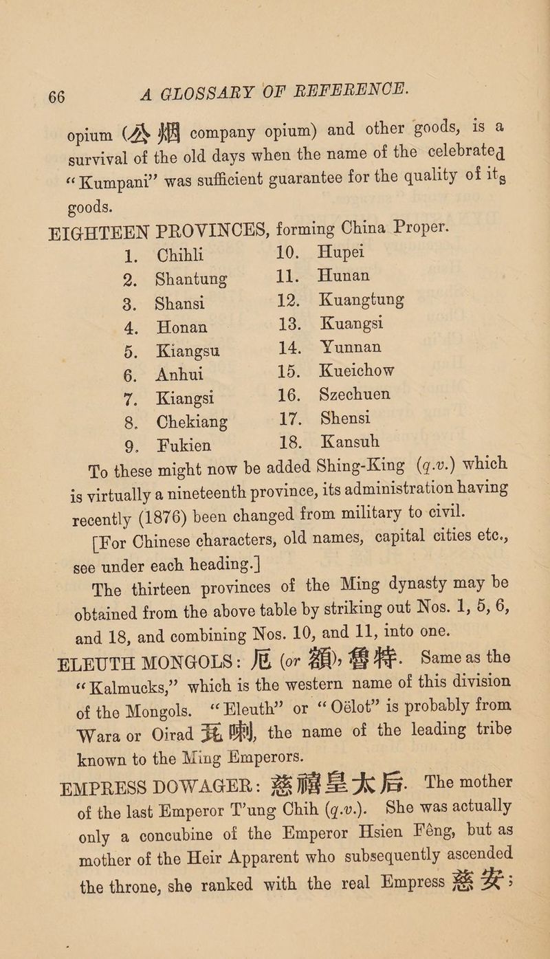 opium company opium) and other goods, is a survival of the old days when the name of the celebrate^ ^‘Kumpani’^ was sufficient guarantee for the quality of itg goods. EIGrHTEEN PEOYINCES, forming China Proper. 1. Chihli 10. Hupei 2. Shantung 11. Hunan 3. Shansi 12. Kuangtung 4. Honan 13. Kuangsi 5. Kiangsu 14. Yunnan 6. Anhui 15. Kueichow 7. Kiangsi 16. Szechuen 8. Chekiang 17. Shensi 9. Fukien 18. Kansuh To these might now he added Shing-King {q.v.) which is virtually a nineteenth province, its administration having recently (1876) been changed from military to civil. [For Chinese characters, old names, capital cities etc,, see under each heading.] The thirteen provinces of the Ming dynasty may he obtained from the above table by striking out Nos. 1, 5, 6, and 18, and combining Nos. 10, and 11, into one. ELEUTH MONGOLS: M {or ^ Same as the Kalmucks,’’ which is the western name of this division of the Mongols. Eleuth” or ‘‘ Oelot” is probably from Wara or Oirad the name of the leading tribe known to the Ming Emperors. EMPRESS DOWAGEE: The mother of the last Emperor T’ung Chih {q.v.). She was actually only a concubine of the Emperor Hsien Feng, but as mother of the Heir Apparent who subsequently ascended the throne, she ranked with the real Empress ^ ^ 5